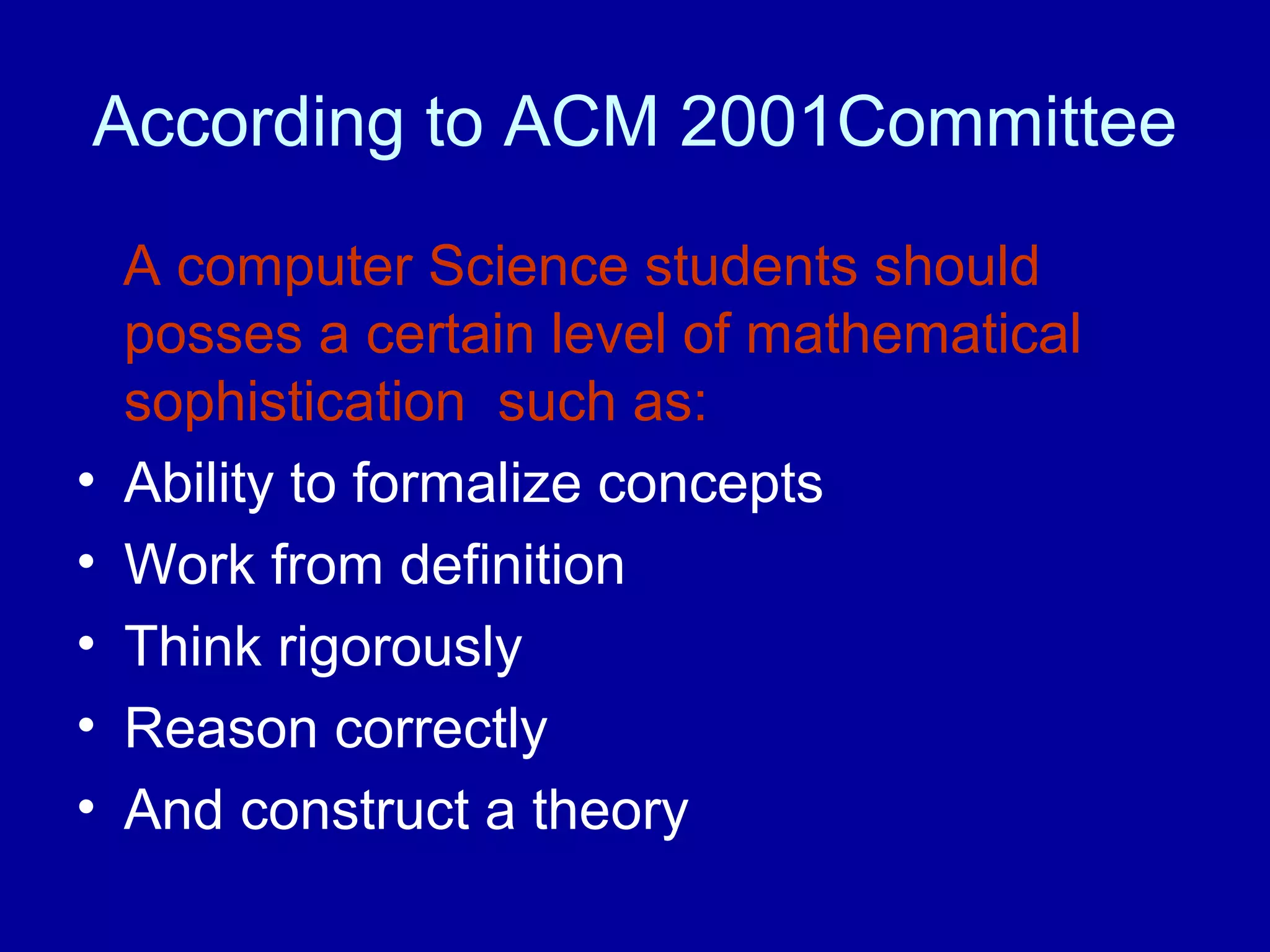 According to ACM 2001Committee 
A computer Science students should 
posses a certain level of mathematical 
sophistication such as: 
• Ability to formalize concepts 
• Work from definition 
• Think rigorously 
• Reason correctly 
• And construct a theory 
 