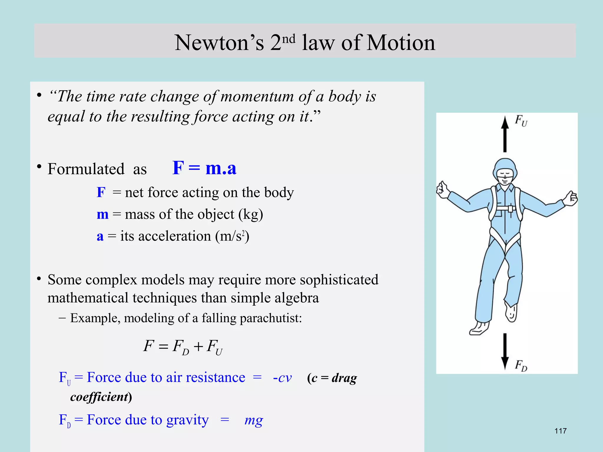 D U F = F + F 
Copyright © 2006 The McGraw-Hill Companies, Inc. Permission required for reproduction or display. 
117 
Newton’s 2nd law of Motion 
• “The time rate change of momentum of a body is 
equal to the resulting force acting on it.” 
• Formulated as F = m.a 
F = net force acting on the body 
m = mass of the object (kg) 
a = its acceleration (m/s2) 
• Some complex models may require more sophisticated 
mathematical techniques than simple algebra 
– Example, modeling of a falling parachutist: 
FU = Force due to air resistance = -cv (c = drag 
coefficient) 
FD = Force due to gravity = mg 
 