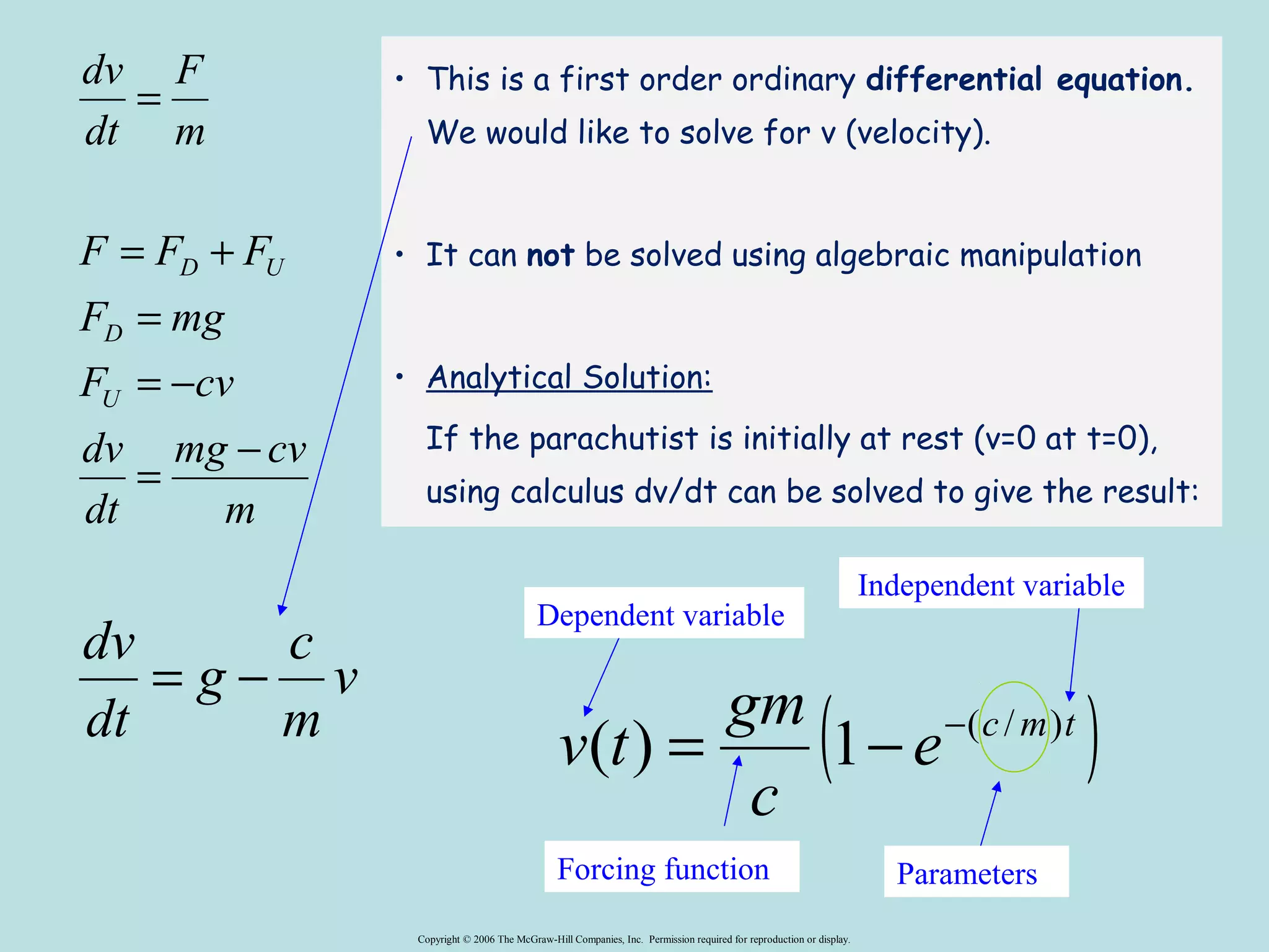 Independent variable 
Dependent variable 
v(t) = gm 1- -( / ) 
Copyright © 2006 The McGraw-Hill Companies, Inc. Permission required for reproduction or display. 
F 
dv 
= 
F = F + 
F 
F mg 
D 
= 
F = - 
cv 
mg cv 
m 
dv 
dt 
m 
dt 
U 
D U 
= - 
dv = - 
g c 
v 
m 
dt 
• This is a first order ordinary differential equation. 
We would like to solve for v (velocity). 
• It can not be solved using algebraic manipulation 
• Analytical Solution: 
If the parachutist is initially at rest (v=0 at t=0), 
using calculus dv/dt can be solved to give the result: 
( e c m t ) 
c 
Forcing function Parameters 
 