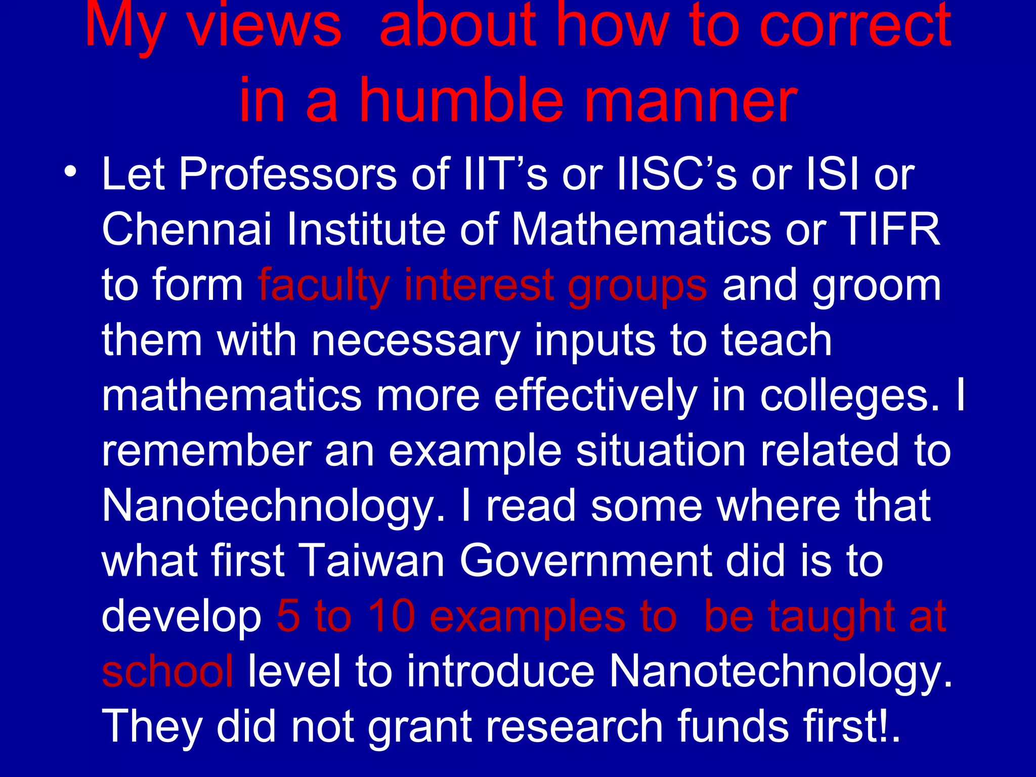 My views about how to correct 
in a humble manner 
• Let Professors of IIT’s or IISC’s or ISI or 
Chennai Institute of Mathematics or TIFR 
to form faculty interest groups and groom 
them with necessary inputs to teach 
mathematics more effectively in colleges. I 
remember an example situation related to 
Nanotechnology. I read some where that 
what first Taiwan Government did is to 
develop 5 to 10 examples to be taught at 
school level to introduce Nanotechnology. 
They did not grant research funds first!. 
 
