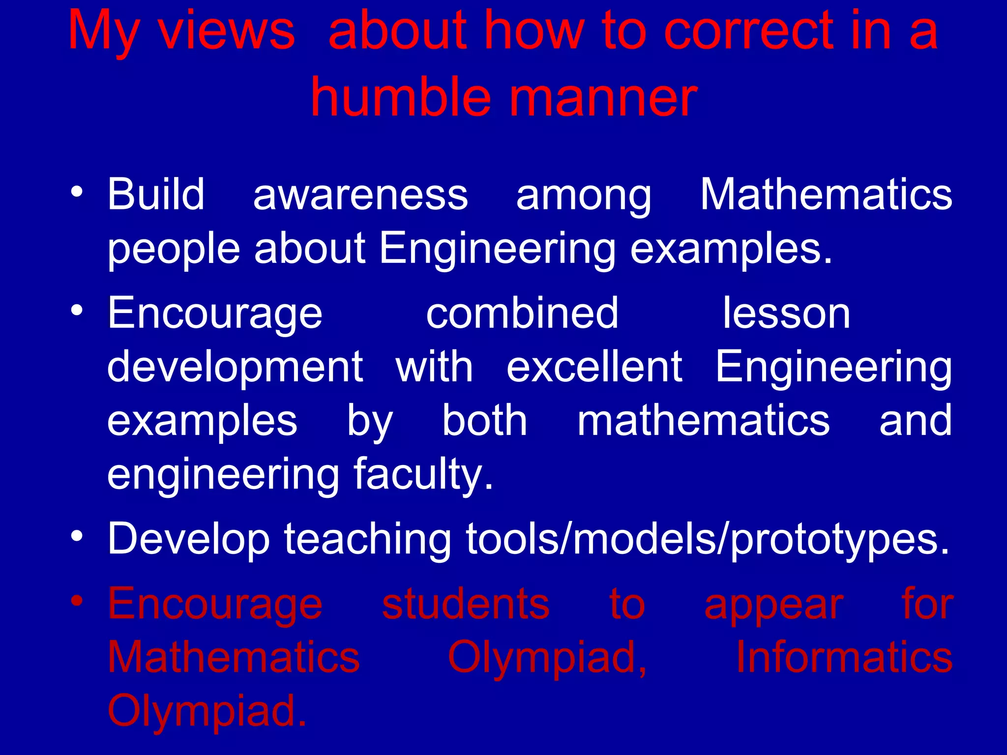 My views about how to correct in a 
humble manner 
• Build awareness among Mathematics 
people about Engineering examples. 
• Encourage combined lesson 
development with excellent Engineering 
examples by both mathematics and 
engineering faculty. 
• Develop teaching tools/models/prototypes. 
• Encourage students to appear for 
Mathematics Olympiad, Informatics 
Olympiad. 
• Organize local/regional competitions. 
 
