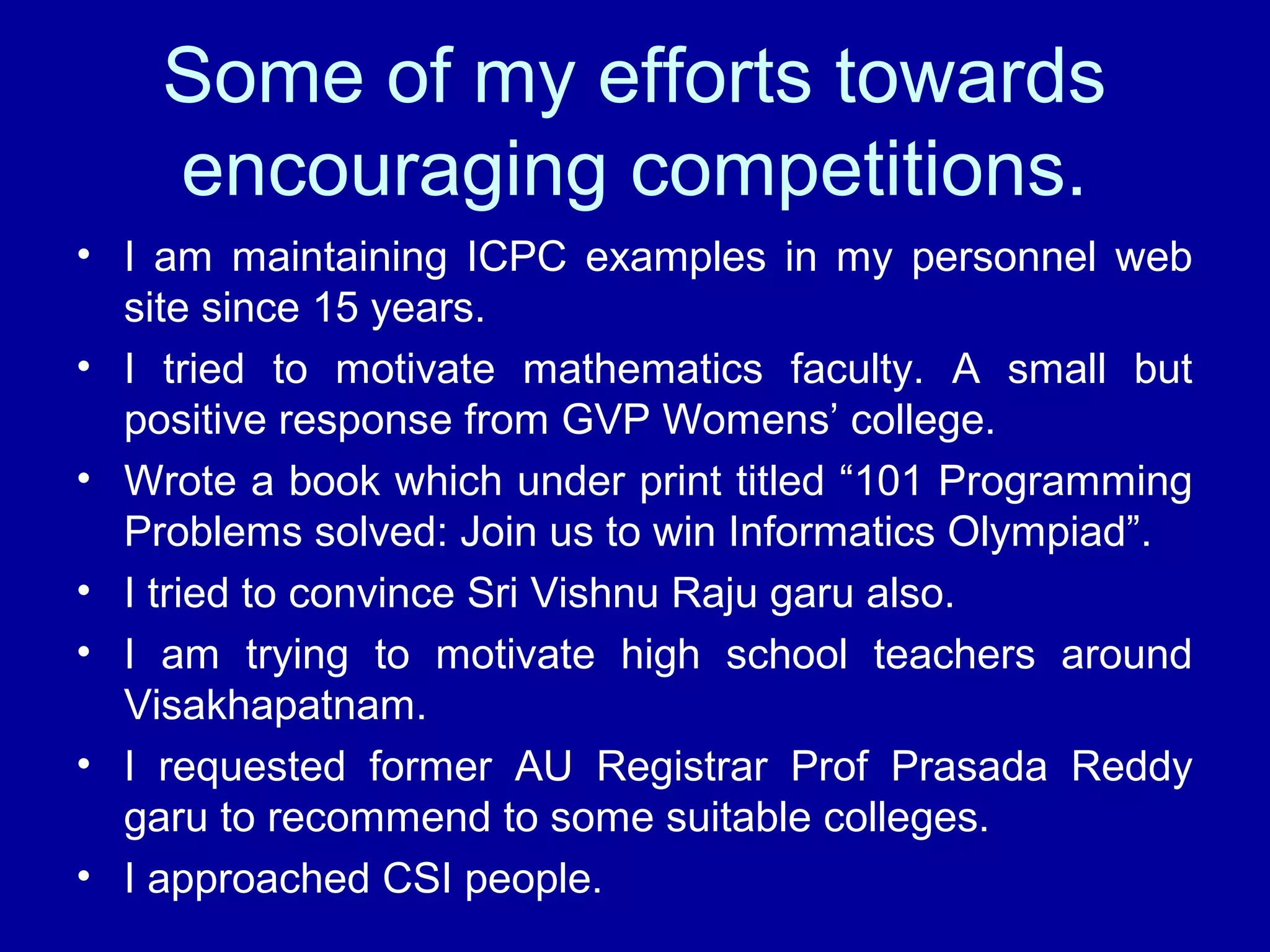 Some of my efforts towards 
encouraging competitions. 
• I am maintaining ICPC examples in my personnel web 
site since 15 years. 
• I tried to motivate mathematics faculty. A small but 
positive response from GVP Womens’ college. 
• Wrote a book which under print titled “101 Programming 
Problems solved: Join us to win Informatics Olympiad”. 
• I tried to convince Sri Vishnu Raju garu also. 
• I am trying to motivate high school teachers around 
Visakhapatnam. 
• I requested former AU Registrar Prof Prasada Reddy 
garu to recommend to some suitable colleges. 
• I approached CSI people. 
 