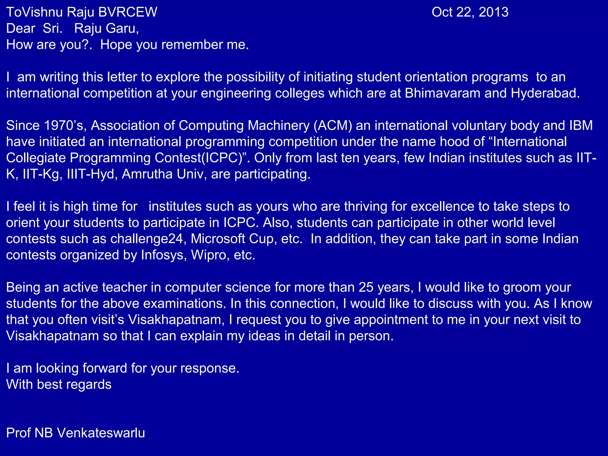 ToVishnu Raju BVRCEW Oct 22, 2013 
Dear Sri. Raju Garu, 
How are you?. Hope you remember me. 
I am writing this letter to explore the possibility of initiating student orientation programs to an 
international competition at your engineering colleges which are at Bhimavaram and Hyderabad. 
Since 1970’s, Association of Computing Machinery (ACM) an international voluntary body and IBM 
have initiated an international programming competition under the name hood of “International 
Collegiate Programming Contest(ICPC)”. Only from last ten years, few Indian institutes such as IIT-K, 
IIT-Kg, IIIT-Hyd, Amrutha Univ, are participating. 
I feel it is high time for institutes such as yours who are thriving for excellence to take steps to 
orient your students to participate in ICPC. Also, students can participate in other world level 
contests such as challenge24, Microsoft Cup, etc. In addition, they can take part in some Indian 
contests organized by Infosys, Wipro, etc. 
Being an active teacher in computer science for more than 25 years, I would like to groom your 
students for the above examinations. In this connection, I would like to discuss with you. As I know 
that you often visit’s Visakhapatnam, I request you to give appointment to me in your next visit to 
Visakhapatnam so that I can explain my ideas in detail in person. 
I am looking forward for your response. 
With best regards 
Prof NB Venkateswarlu 
 