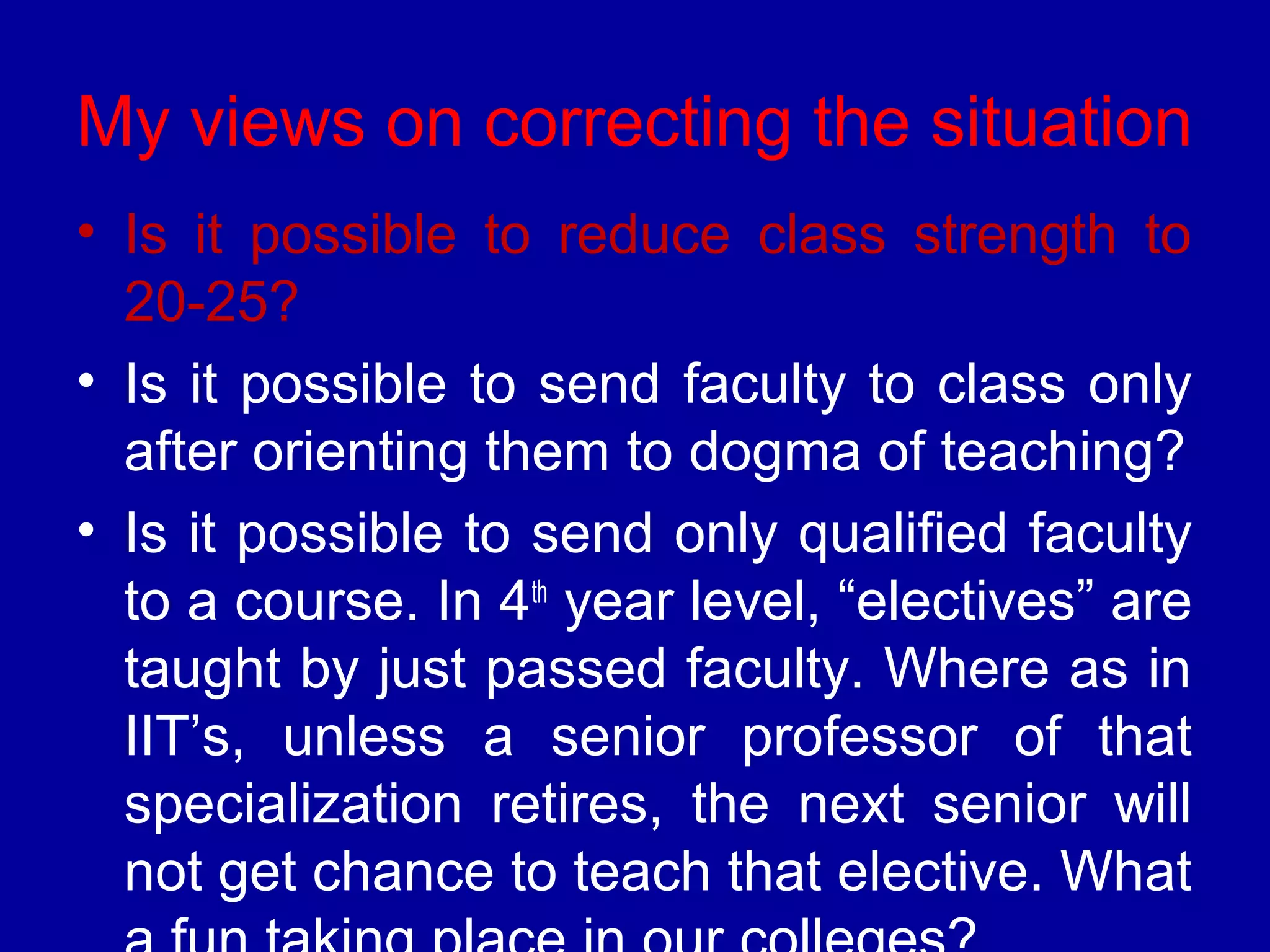 My views on correcting the situation 
• Is it possible to reduce class strength to 
20-25? 
• Is it possible to send faculty to class only 
after orienting them to dogma of teaching? 
• Is it possible to send only qualified faculty 
to a course. In 4th year level, “electives” are 
taught by just passed faculty. Where as in 
IIT’s, unless a senior professor of that 
specialization retires, the next senior will 
not get chance to teach that elective. What 
a fun taking place in our colleges? 
 