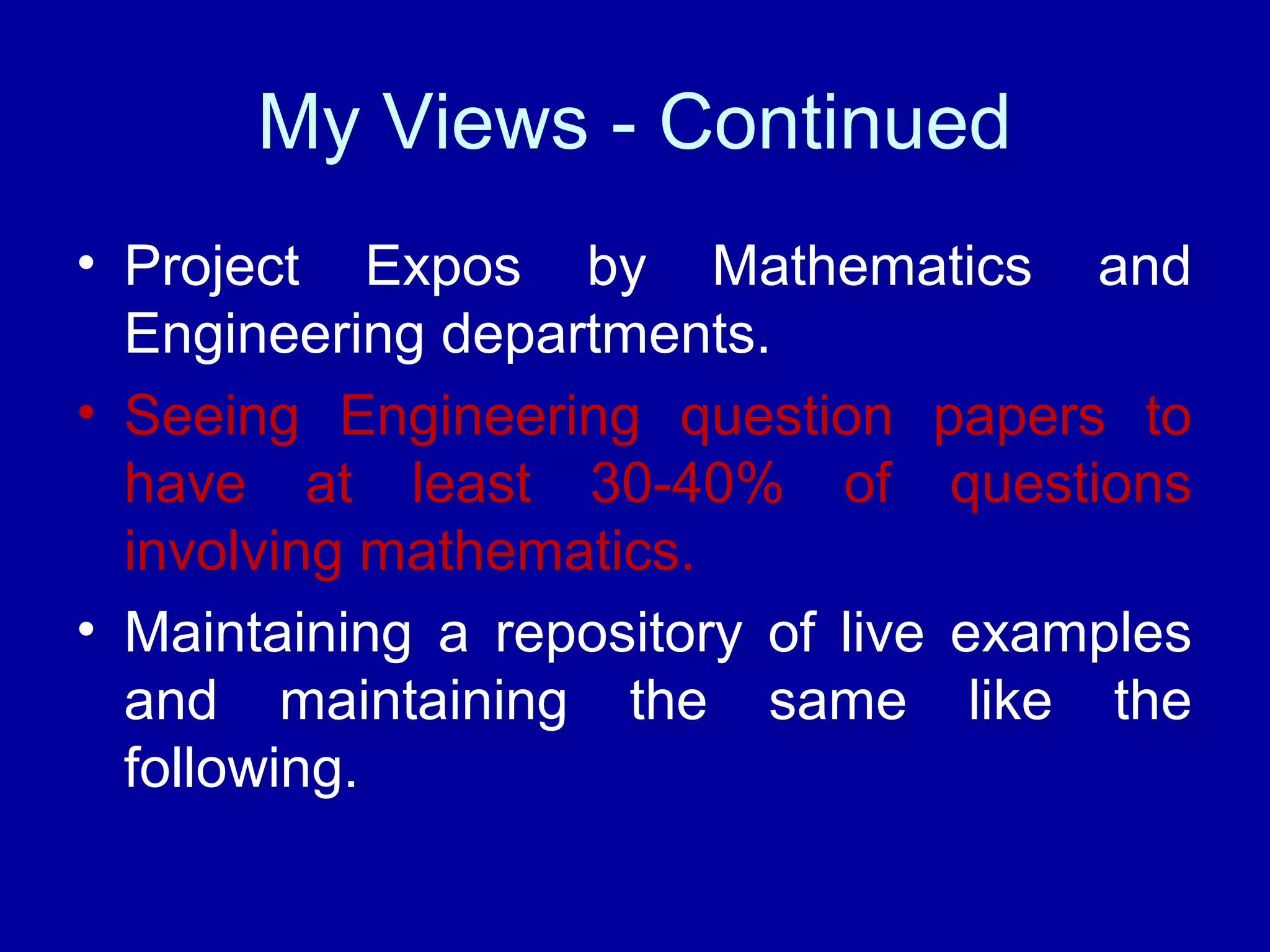 My Views - Continued 
• Project Expos by Mathematics and 
Engineering departments. 
• Seeing Engineering question papers to 
have at least 30-40% of questions 
involving mathematics. 
• Maintaining a repository of live examples 
and maintaining the same like the 
following. 
 