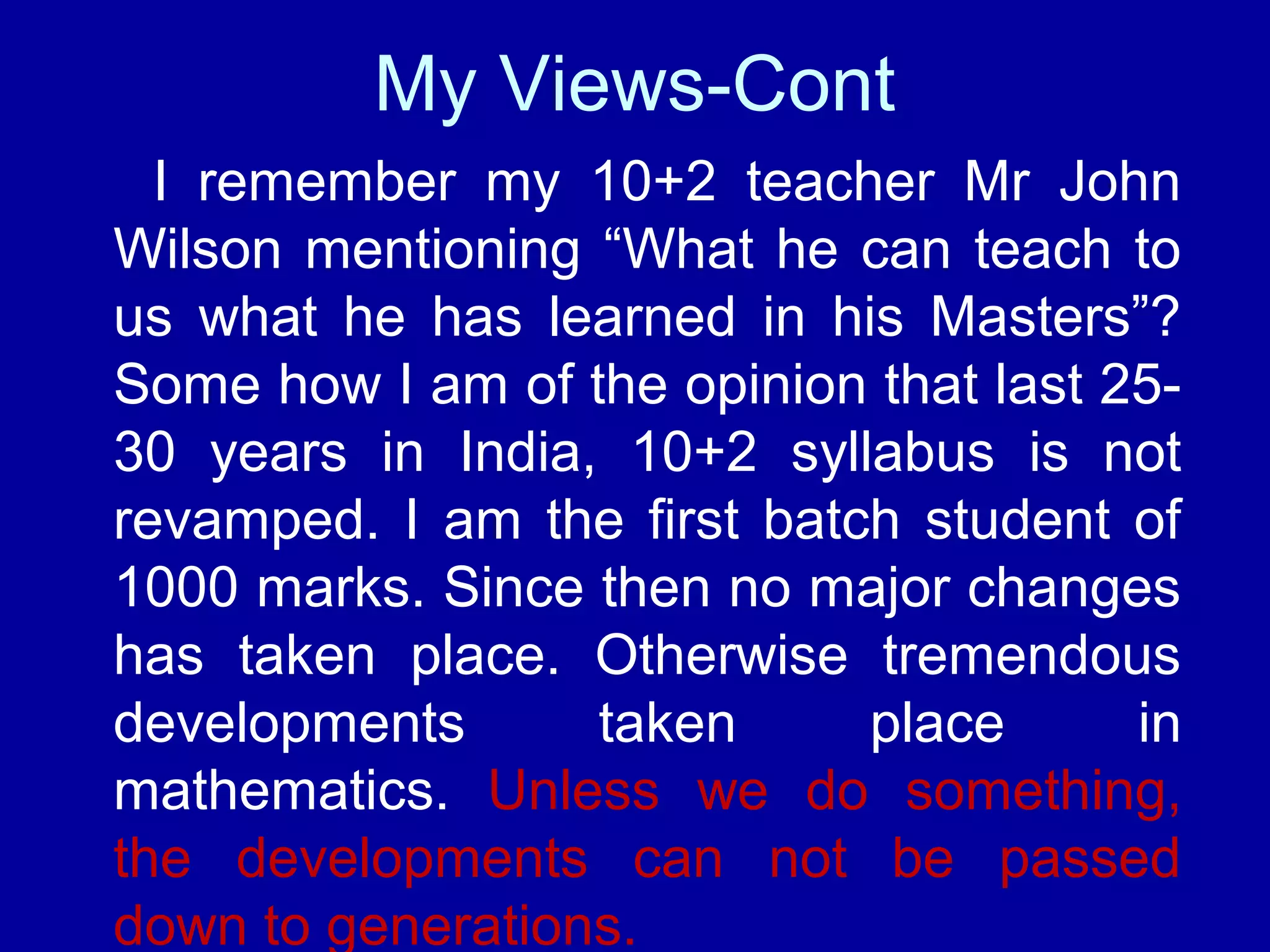 My Views-Cont 
I remember my 10+2 teacher Mr John 
Wilson mentioning “What he can teach to 
us what he has learned in his Masters”? 
Some how I am of the opinion that last 25- 
30 years in India, 10+2 syllabus is not 
revamped. I am the first batch student of 
1000 marks. Since then no major changes 
has taken place. Otherwise tremendous 
developments taken place in 
mathematics. Unless we do something, 
the developments can not be passed 
down to generations. 
 