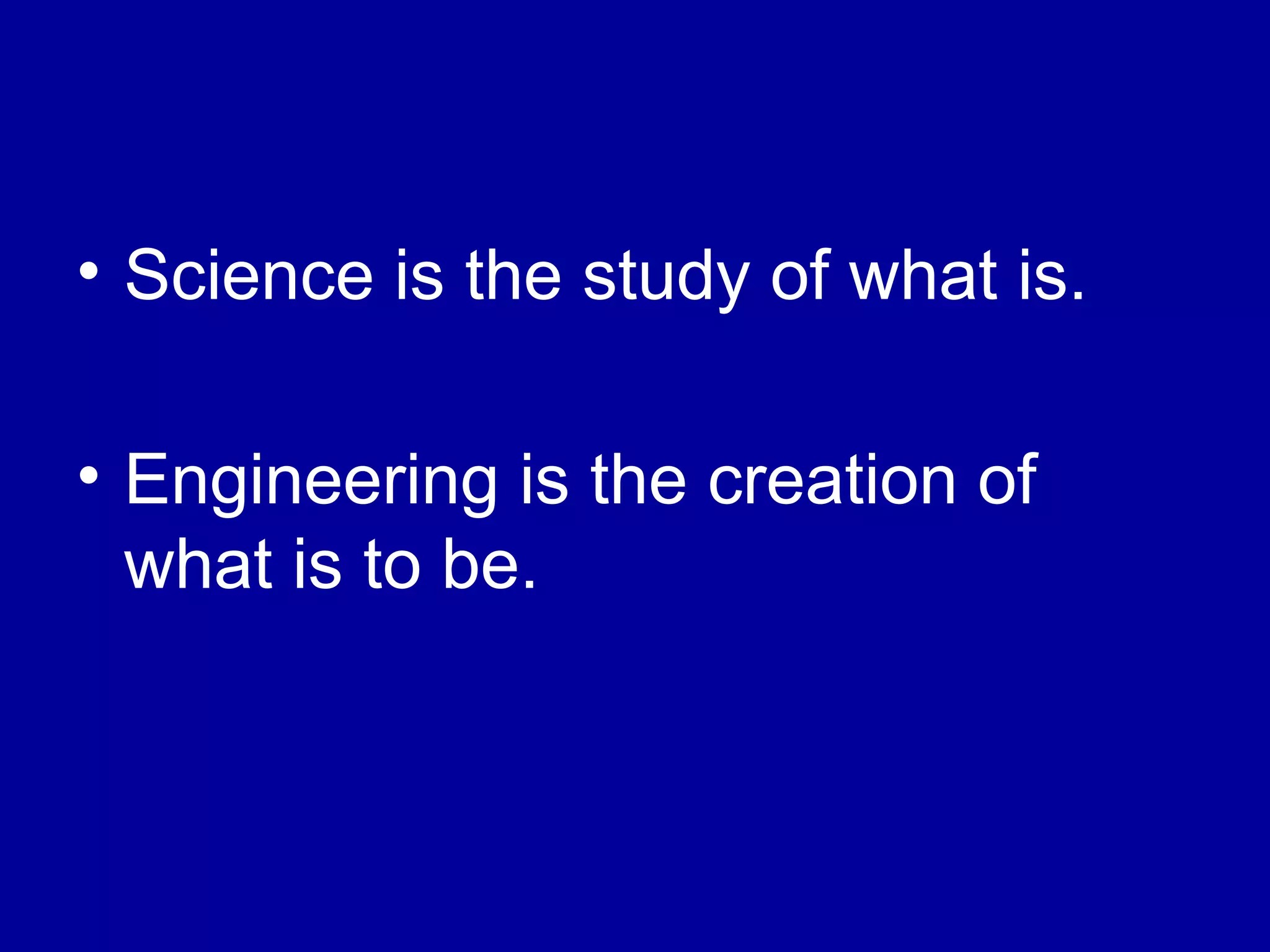 • Science is the study of what is. 
• Engineering is the creation of 
what is to be. 
 