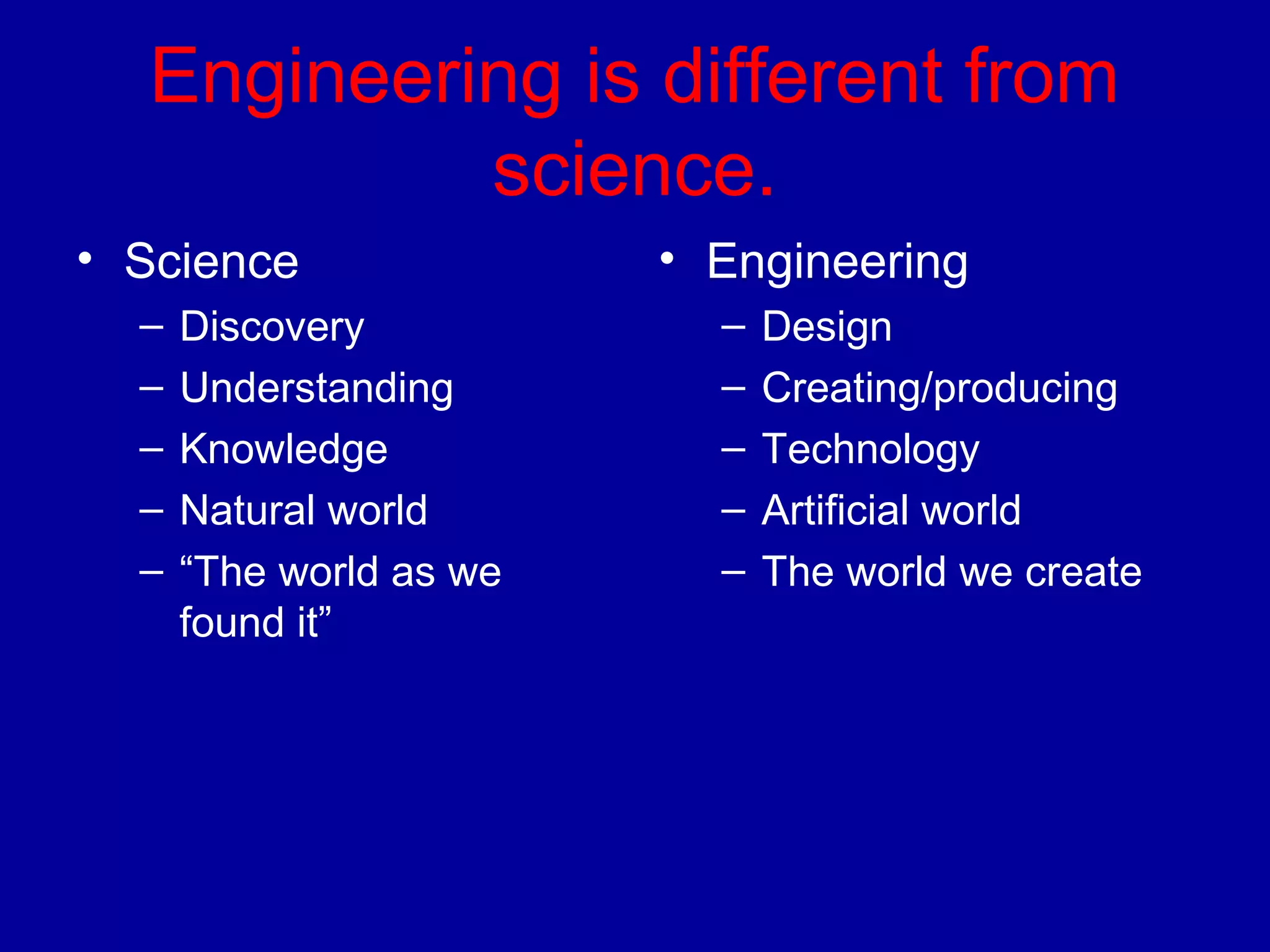 Engineering is different from 
science. 
• Science 
– Discovery 
– Understanding 
– Knowledge 
– Natural world 
– “The world as we 
found it” 
• Engineering 
– Design 
– Creating/producing 
– Technology 
– Artificial world 
– The world we create 
 