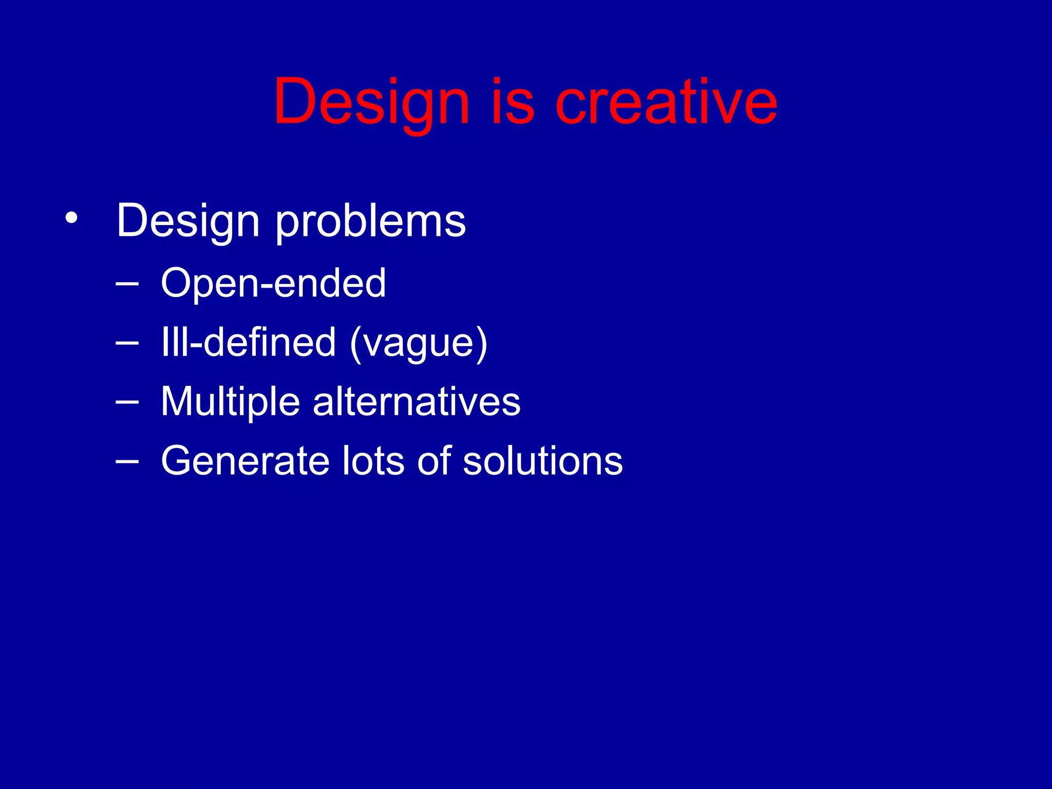 Design is creative 
• Design problems 
– Open-ended 
– Ill-defined (vague) 
– Multiple alternatives 
– Generate lots of solutions 
 