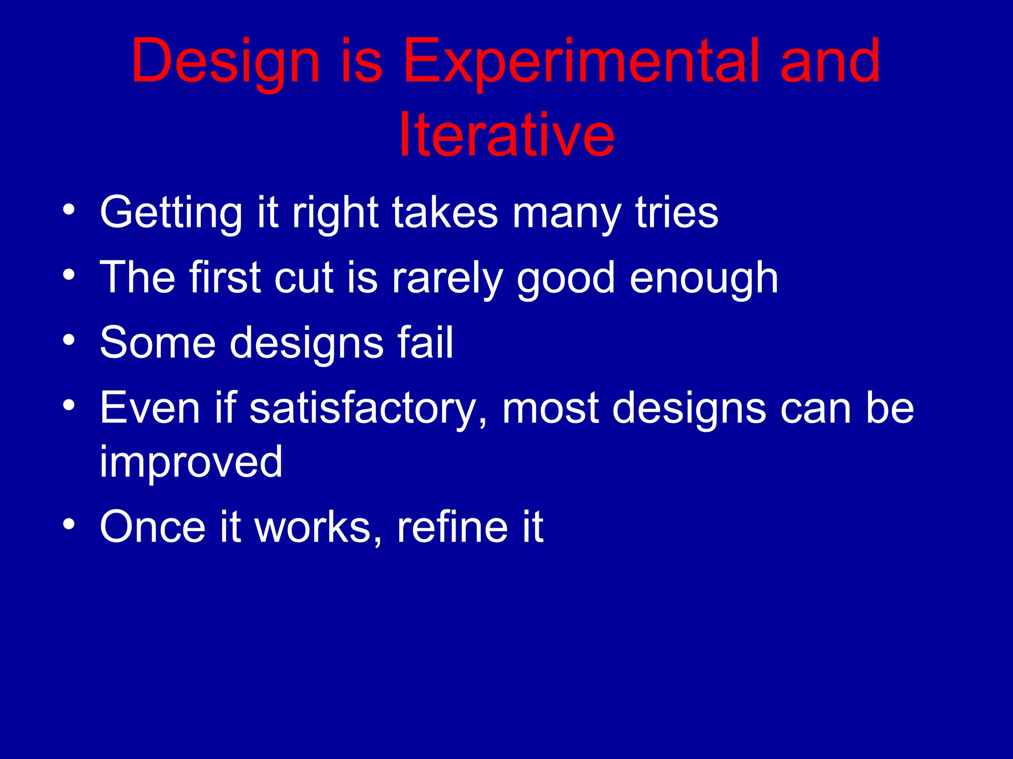 Design is Experimental and 
Iterative 
• Getting it right takes many tries 
• The first cut is rarely good enough 
• Some designs fail 
• Even if satisfactory, most designs can be 
improved 
• Once it works, refine it 
 
