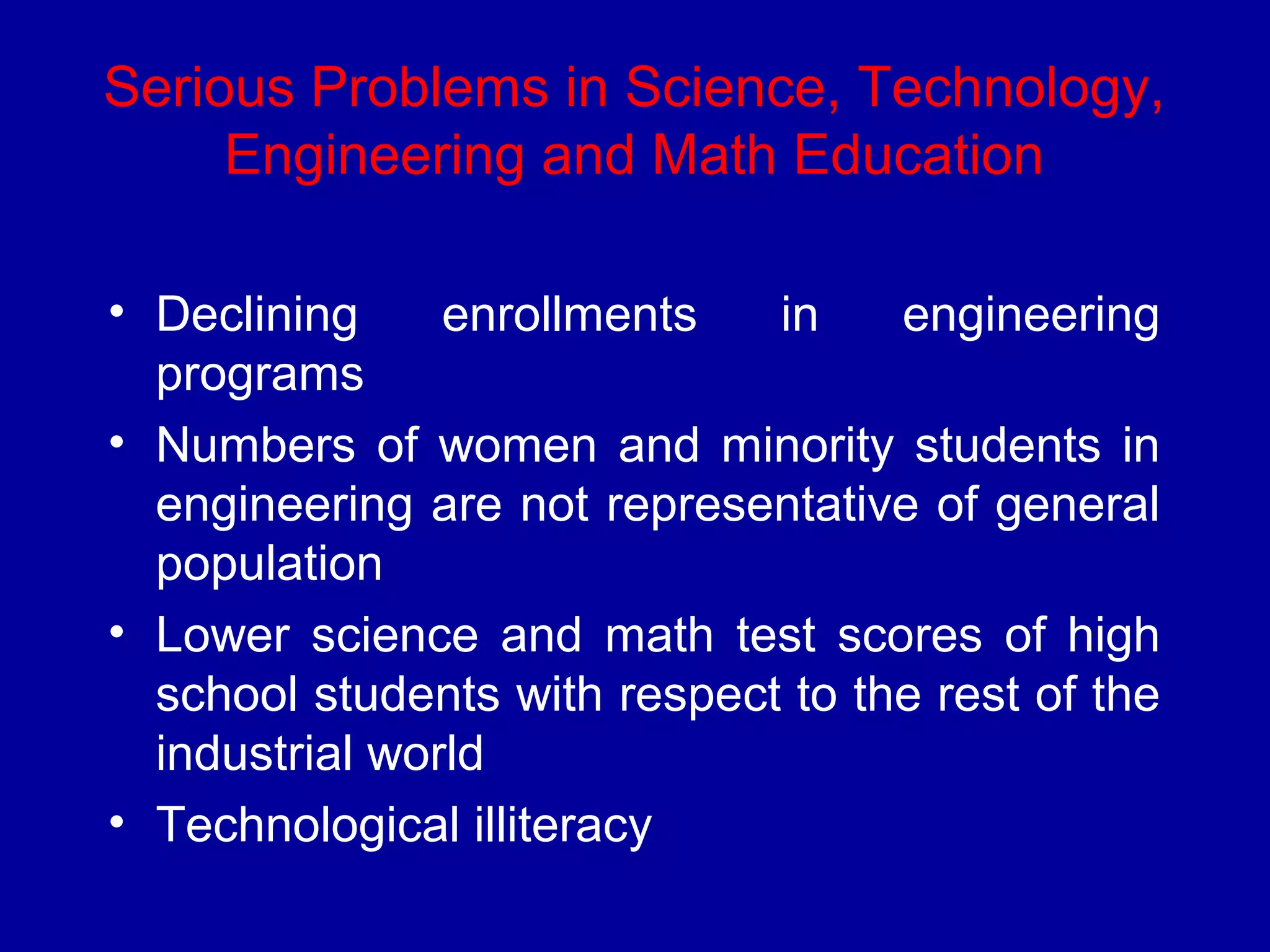 Serious Problems in Science, Technology, 
Engineering and Math Education 
• Declining enrollments in engineering 
programs 
• Numbers of women and minority students in 
engineering are not representative of general 
population 
• Lower science and math test scores of high 
school students with respect to the rest of the 
industrial world 
• Technological illiteracy 
 