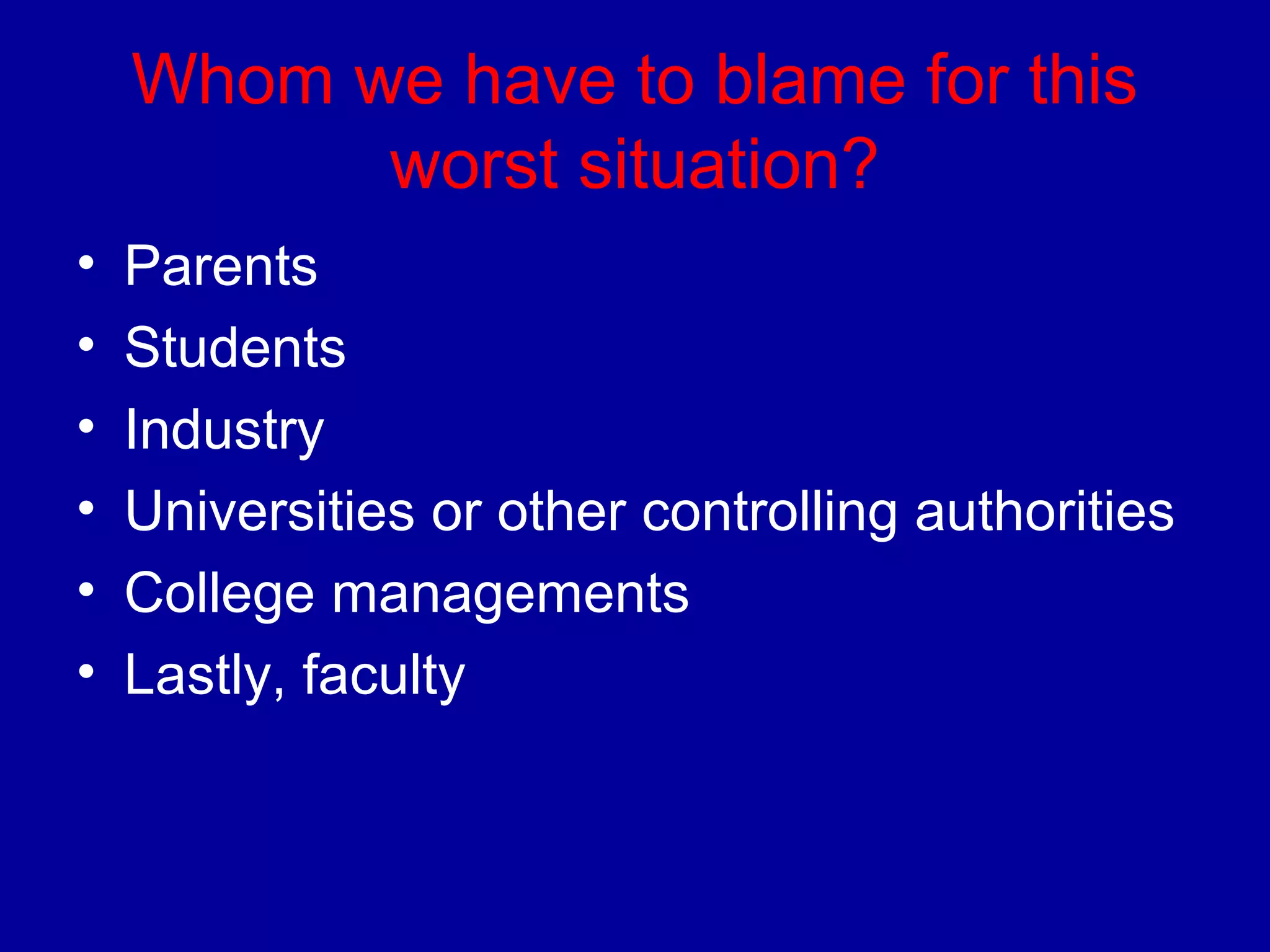 Whom we have to blame for this 
worst situation? 
• Parents 
• Students 
• Industry 
• Universities or other controlling authorities 
• College managements 
• Lastly, faculty 
 