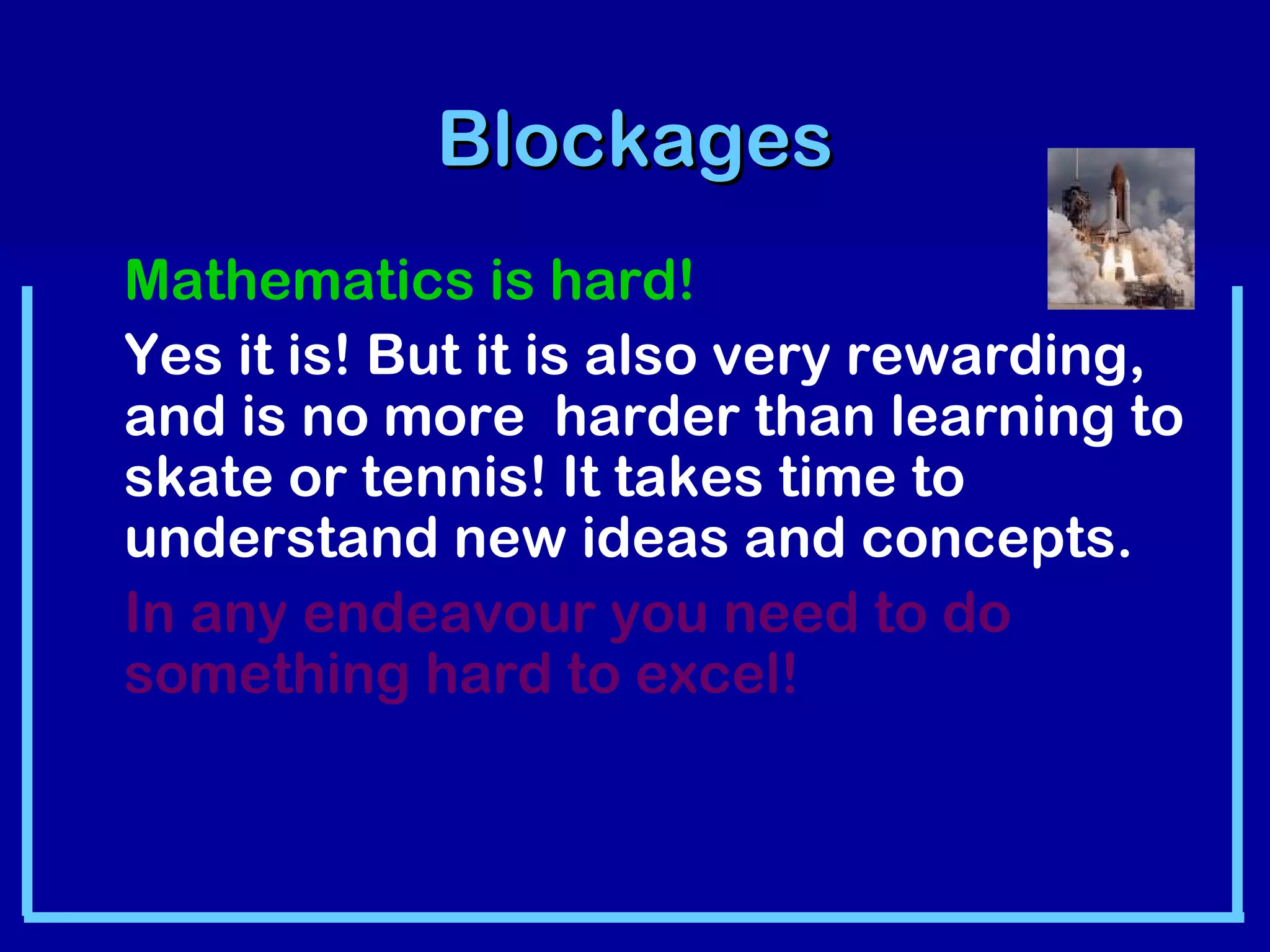 BBlloocckkaaggeess 
Mathematics is hard! 
Yes it is! But it is also very rewarding, 
and is no more harder than learning to 
skate or tennis! It takes time to 
understand new ideas and concepts. 
In any endeavour you need to do 
something hard to excel! 
 
