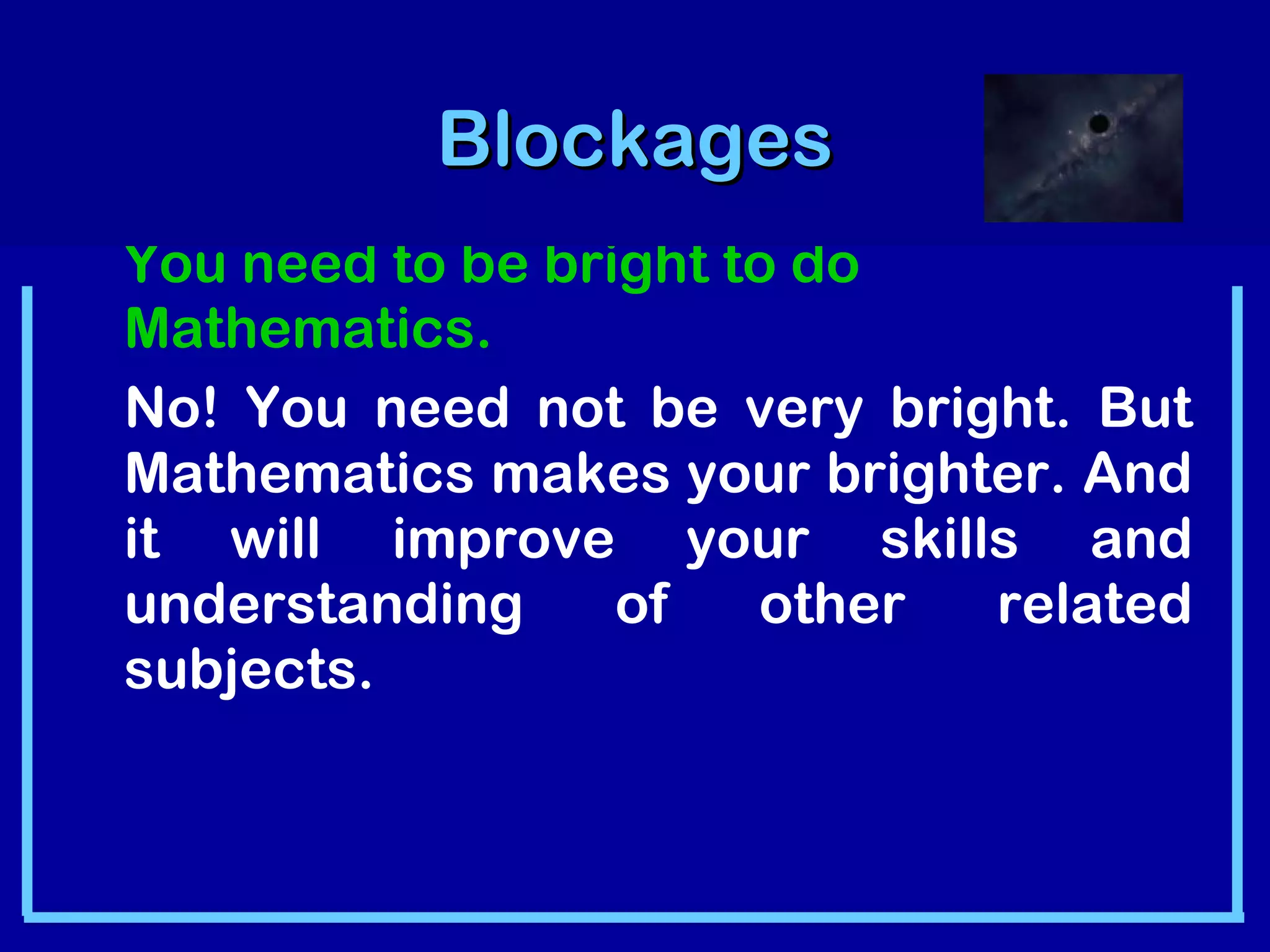 BBlloocckkaaggeess 
You need to be bright to do 
Mathematics. 
No! You need not be very bright. But 
Mathematics makes your brighter. And 
it will improve your skills and 
understanding of other related 
subjects. 
 