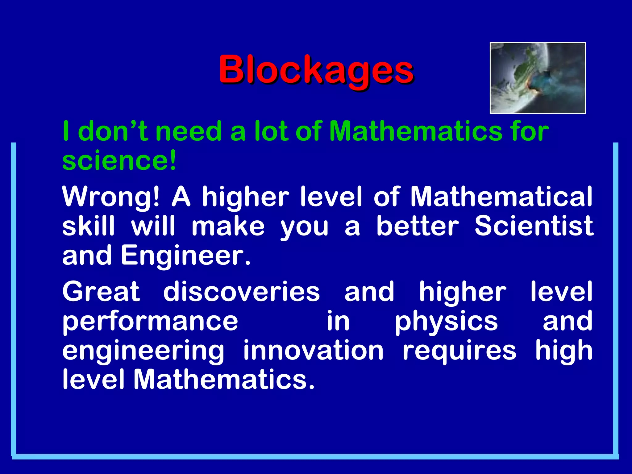 BBlloocckkaaggeess 
I don’t need a lot of Mathematics for 
science! 
Wrong! A higher level of Mathematical 
skill will make you a better Scientist 
and Engineer. 
Great discoveries and higher level 
performance in physics and 
engineering innovation requires high 
level Mathematics. 
 