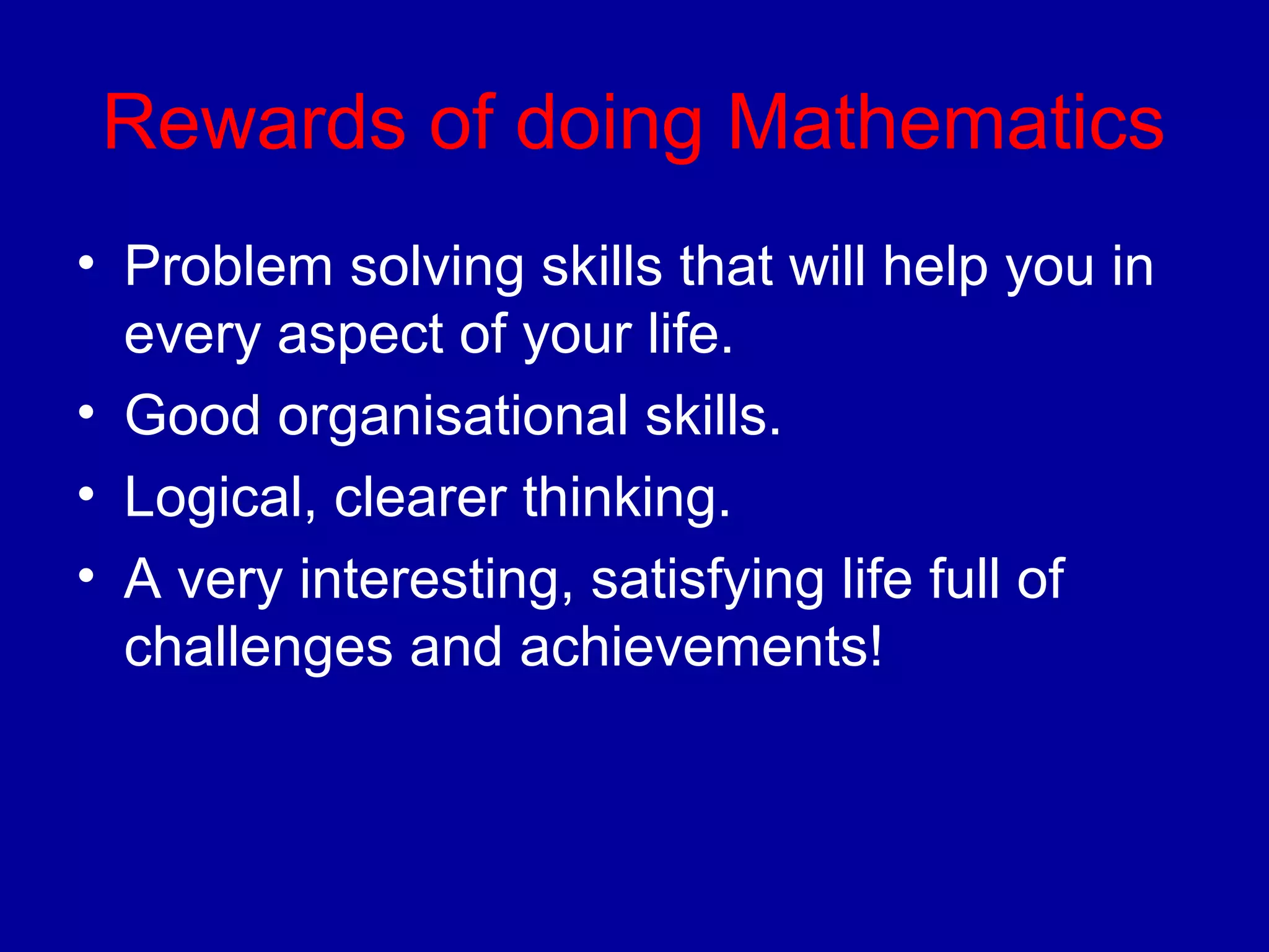 Rewards of doing Mathematics 
• Problem solving skills that will help you in 
every aspect of your life. 
• Good organisational skills. 
• Logical, clearer thinking. 
• A very interesting, satisfying life full of 
challenges and achievements! 
 