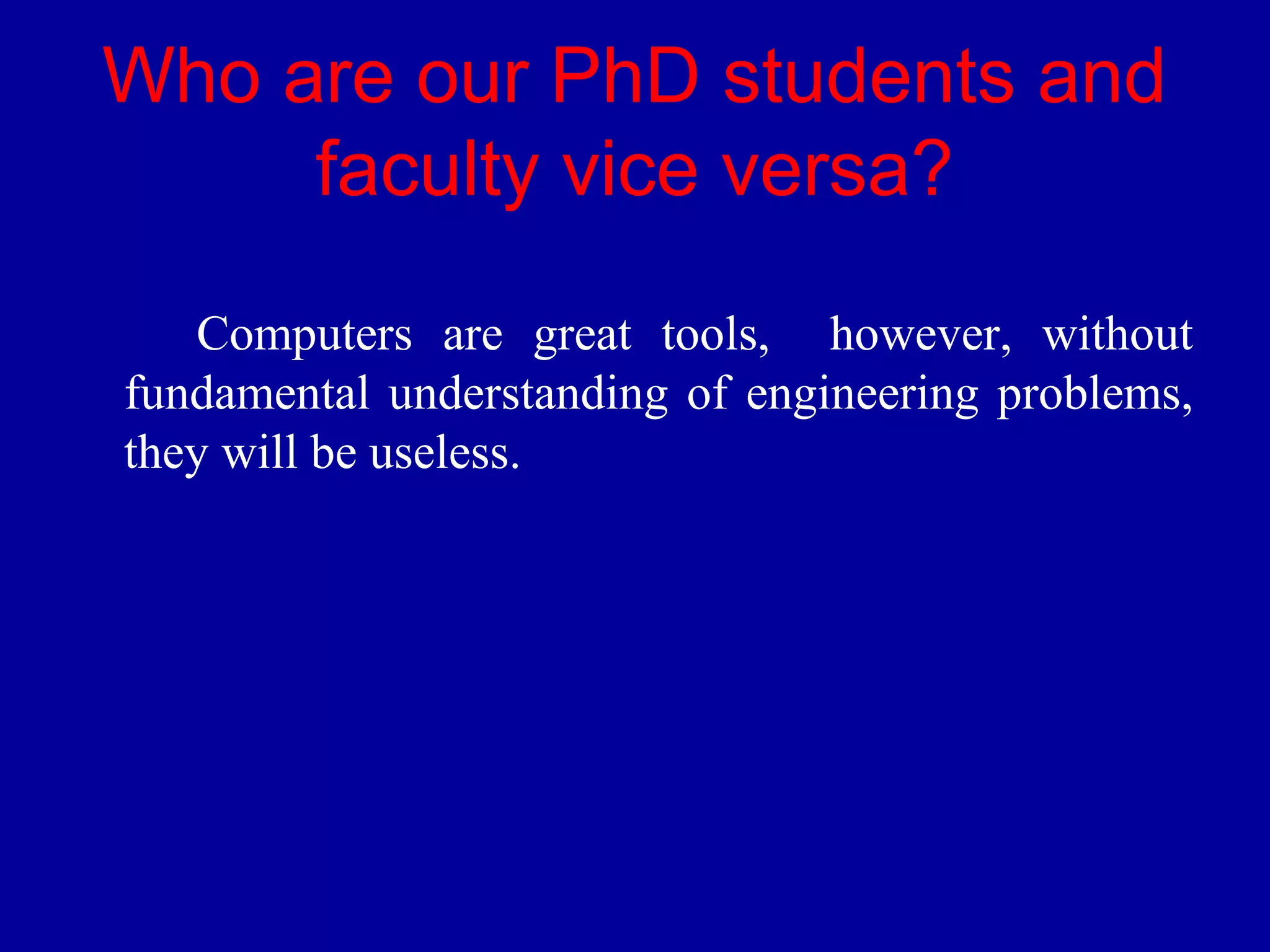 Who are our PhD students and 
faculty vice versa? 
Computers are great tools, however, without 
fundamental understanding of engineering problems, 
they will be useless. 
 