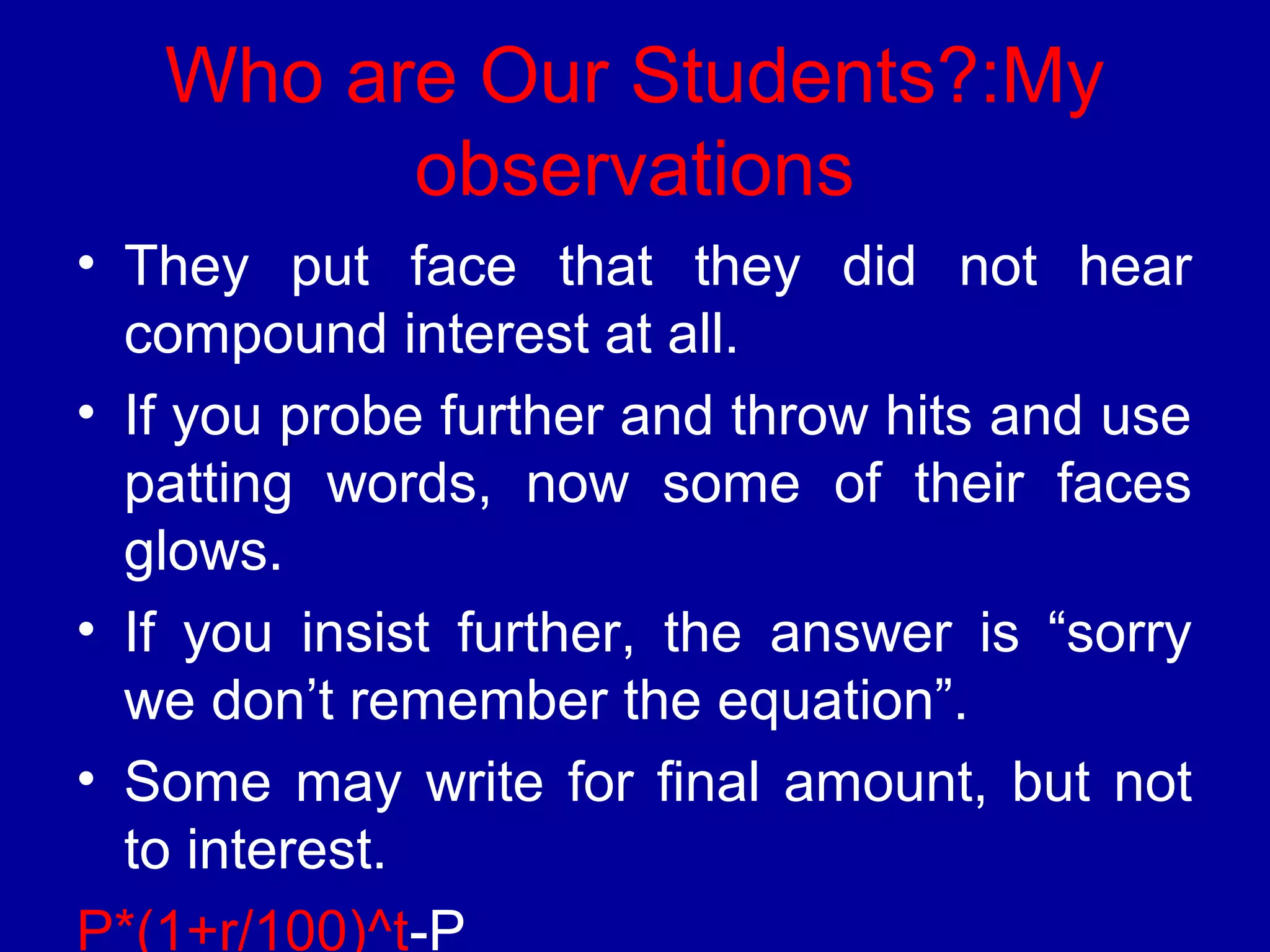 Who are Our Students?:My 
observations 
• They put face that they did not hear 
compound interest at all. 
• If you probe further and throw hits and use 
patting words, now some of their faces 
glows. 
• If you insist further, the answer is “sorry 
we don’t remember the equation”. 
• Some may write for final amount, but not 
to interest. 
P*(1+r/100)^t-P 
 