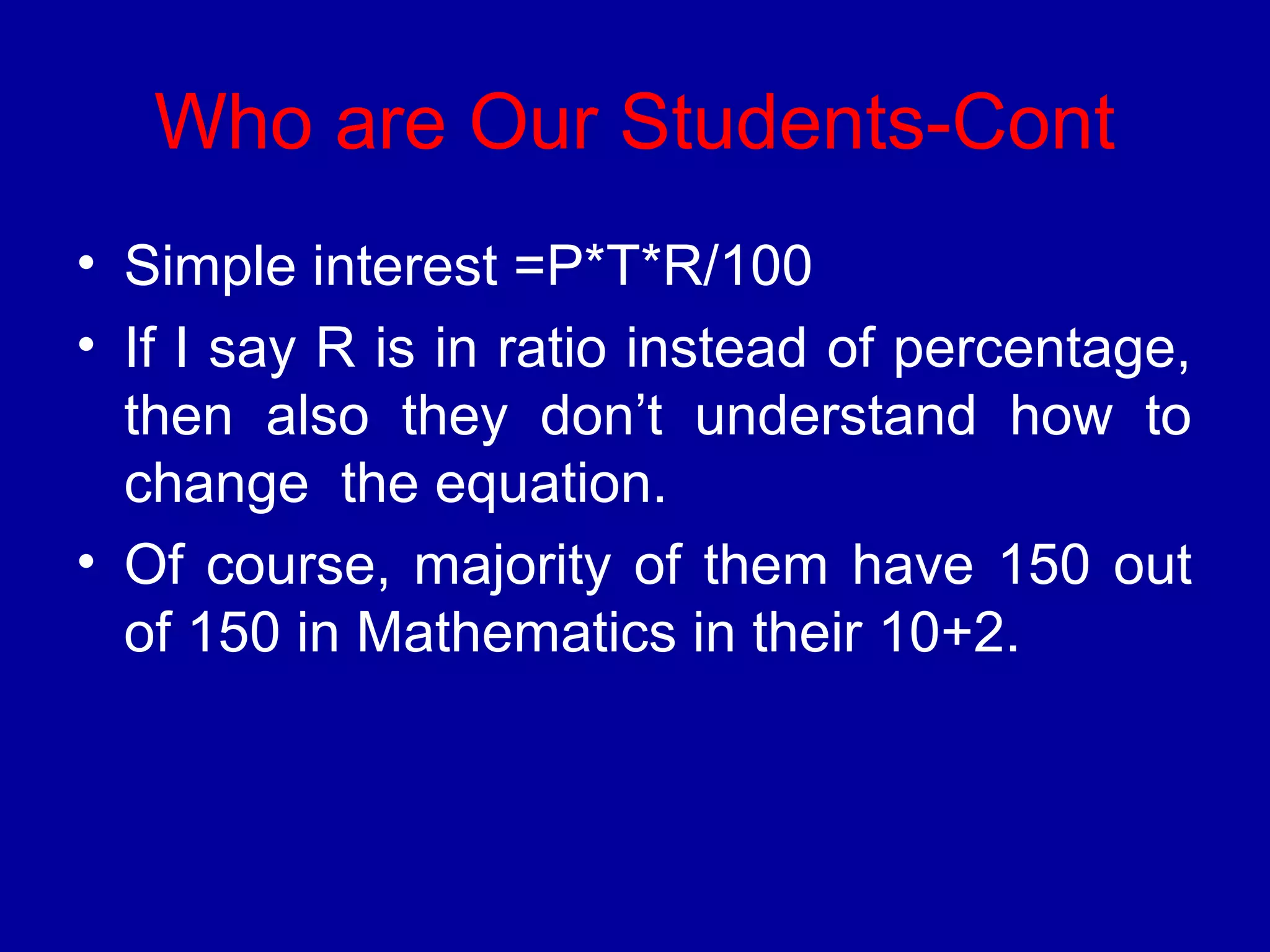 Who are Our Students-Cont 
• Simple interest =P*T*R/100 
• If I say R is in ratio instead of percentage, 
then also they don’t understand how to 
change the equation. 
• Of course, majority of them have 150 out 
of 150 in Mathematics in their 10+2. 
 