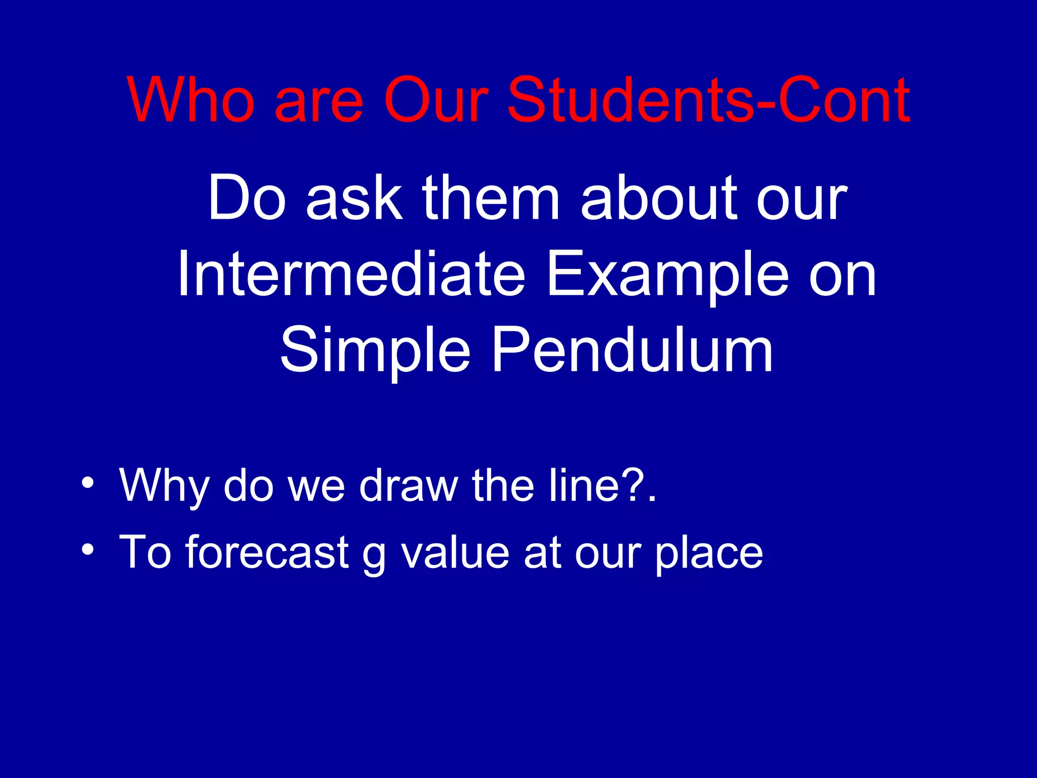 Who are Our Students-Cont 
Do ask them about our 
Intermediate Example on 
Simple Pendulum 
• Why do we draw the line?. 
• To forecast g value at our place 
 
