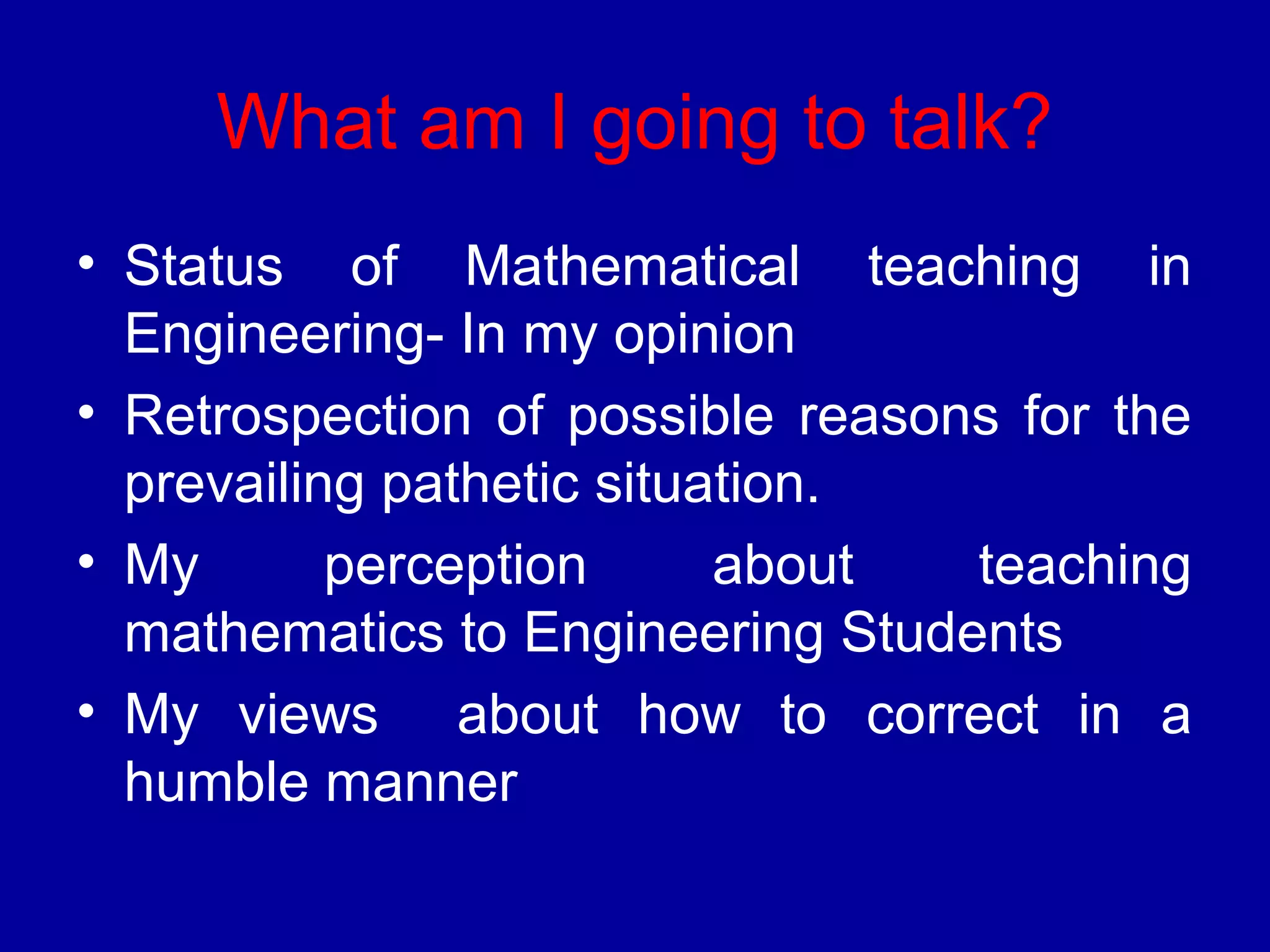 What am I going to talk? 
• Status of Mathematical teaching in 
Engineering- In my opinion 
• Retrospection of possible reasons for the 
prevailing pathetic situation. 
• My perception about teaching 
mathematics to Engineering Students 
• My views about how to correct in a 
humble manner 
 