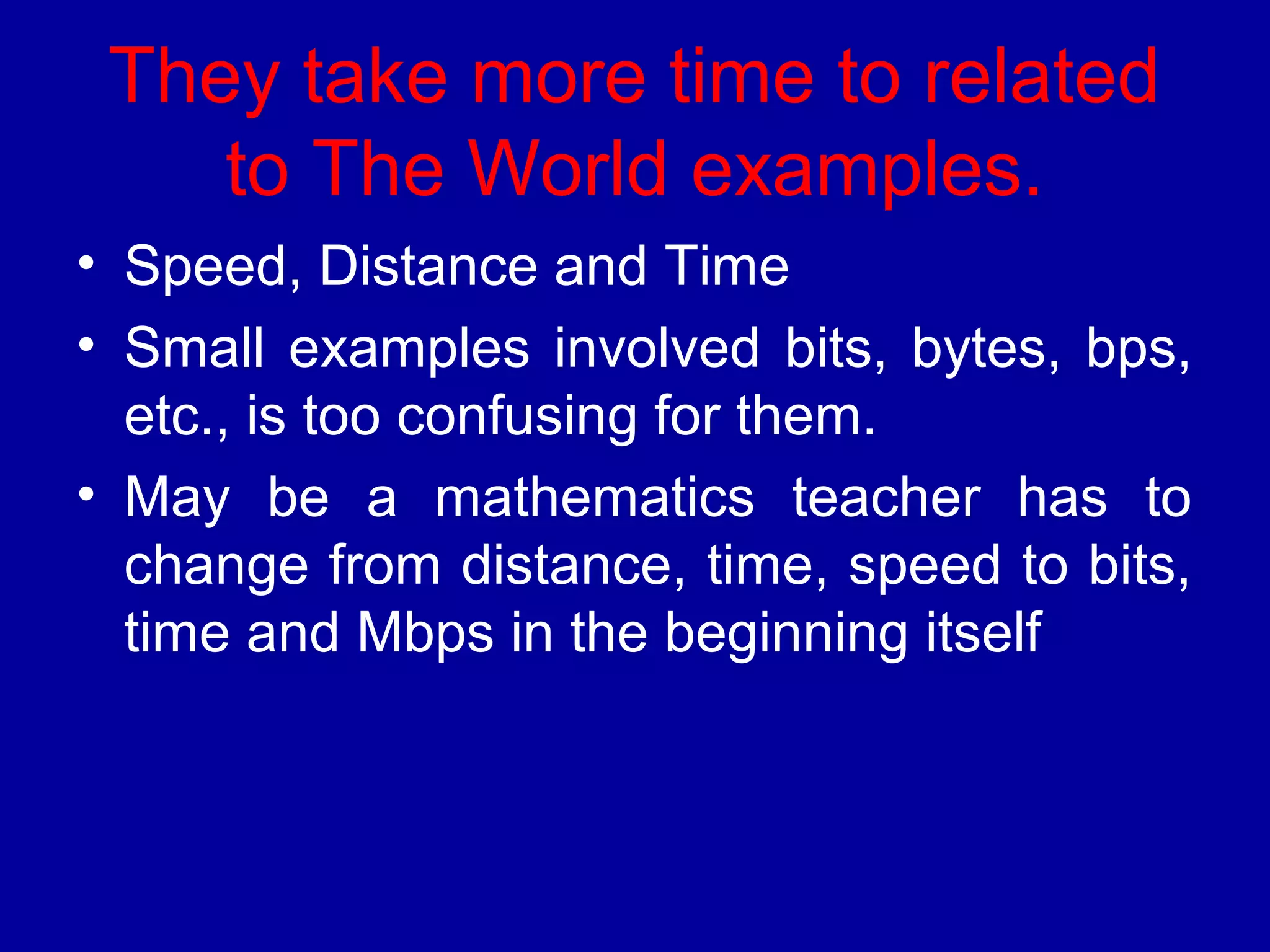 They take more time to related 
to The World examples. 
• Speed, Distance and Time 
• Small examples involved bits, bytes, bps, 
etc., is too confusing for them. 
• May be a mathematics teacher has to 
change from distance, time, speed to bits, 
time and Mbps in the beginning itself 
 
