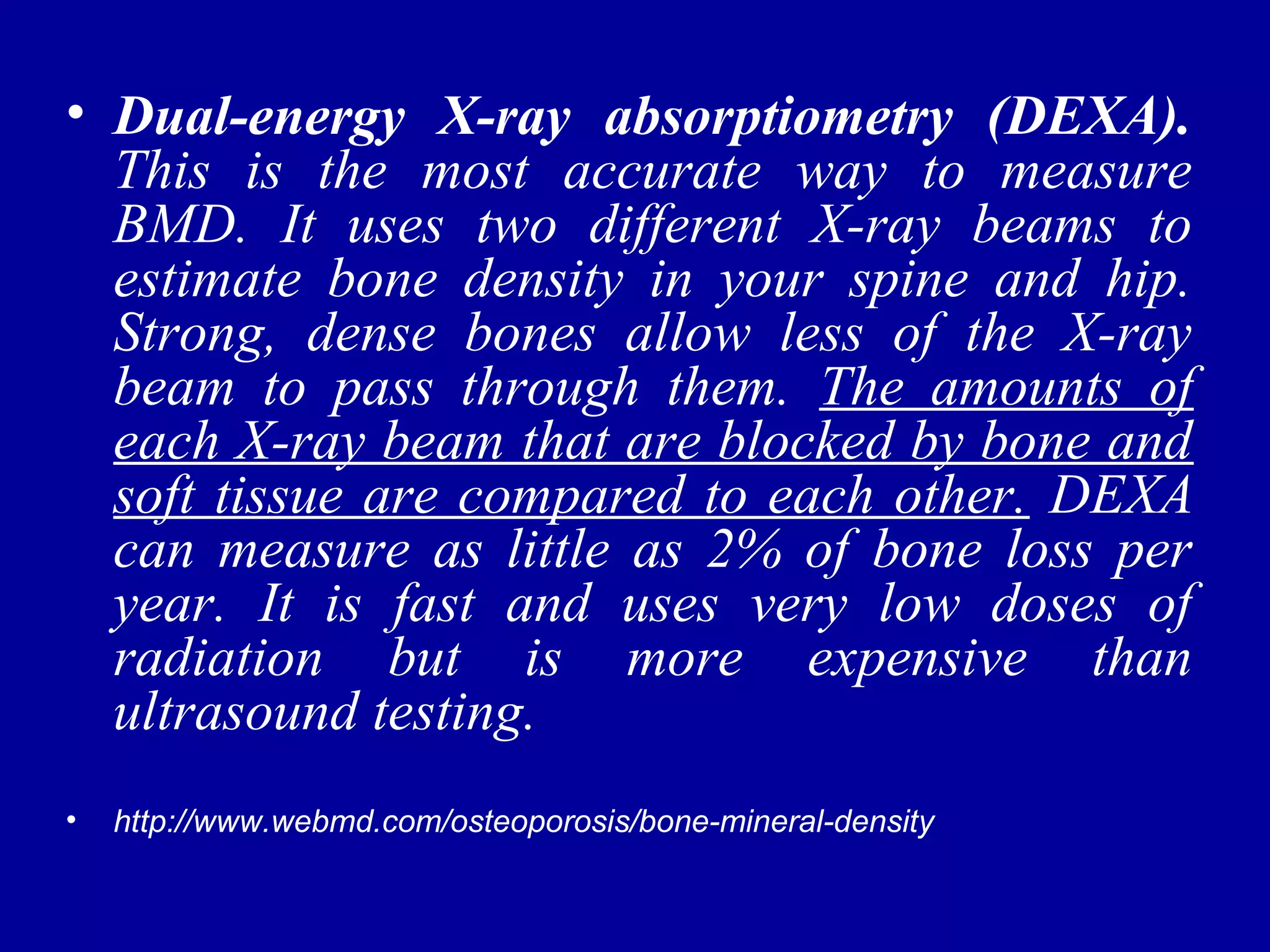 • Dual-energy X-ray absorptiometry (DEXA). 
This is the most accurate way to measure 
BMD. It uses two different X-ray beams to 
estimate bone density in your spine and hip. 
Strong, dense bones allow less of the X-ray 
beam to pass through them. The amounts of 
each X-ray beam that are blocked by bone and 
soft tissue are compared to each other. DEXA 
can measure as little as 2% of bone loss per 
year. It is fast and uses very low doses of 
radiation but is more expensive than 
ultrasound testing. 
• http://www.webmd.com/osteoporosis/bone-mineral-density 
 