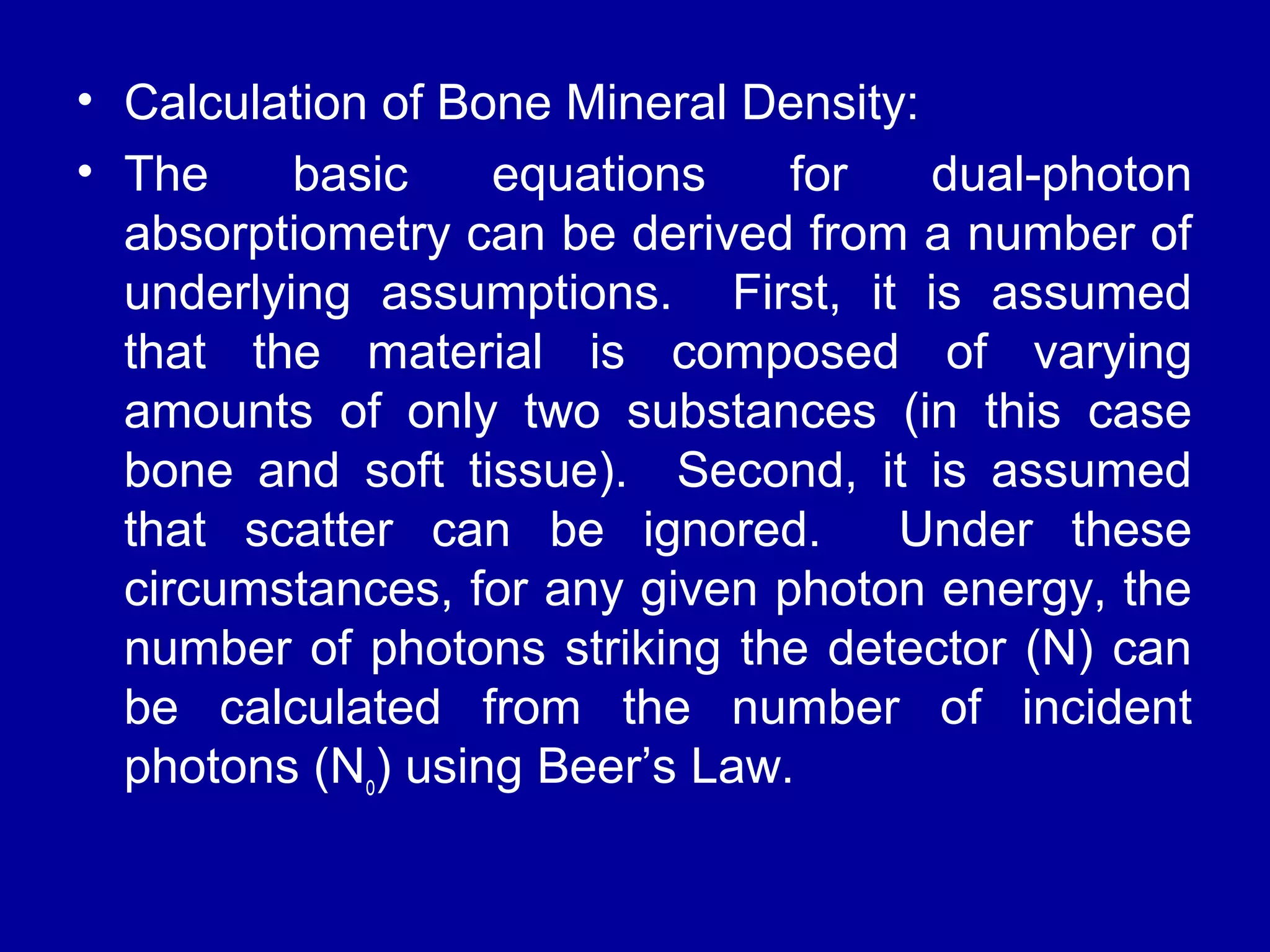• Calculation of Bone Mineral Density: 
• The basic equations for dual-photon 
absorptiometry can be derived from a number of 
underlying assumptions. First, it is assumed 
that the material is composed of varying 
amounts of only two substances (in this case 
bone and soft tissue). Second, it is assumed 
that scatter can be ignored. Under these 
circumstances, for any given photon energy, the 
number of photons striking the detector (N) can 
be calculated from the number of incident 
photons (No) using Beer’s Law. 
 