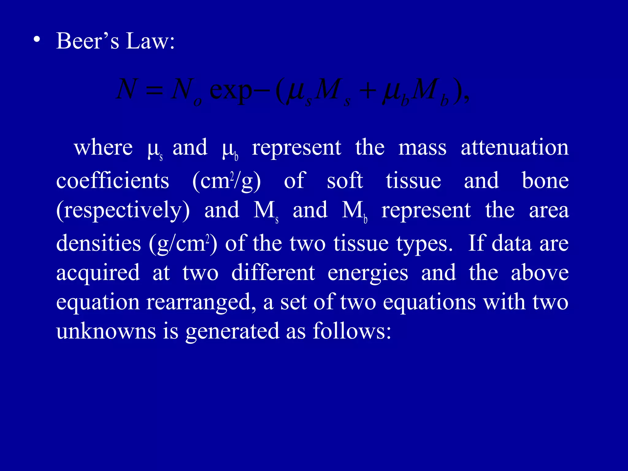 • Beer’s Law: 
exp ( ), o s s b b N = N - m M +m M 
where μs and μb represent the mass attenuation 
coefficients (cm2/g) of soft tissue and bone 
(respectively) and Ms and Mb represent the area 
densities (g/cm2) of the two tissue types. If data are 
acquired at two different energies and the above 
equation rearranged, a set of two equations with two 
unknowns is generated as follows: 
 