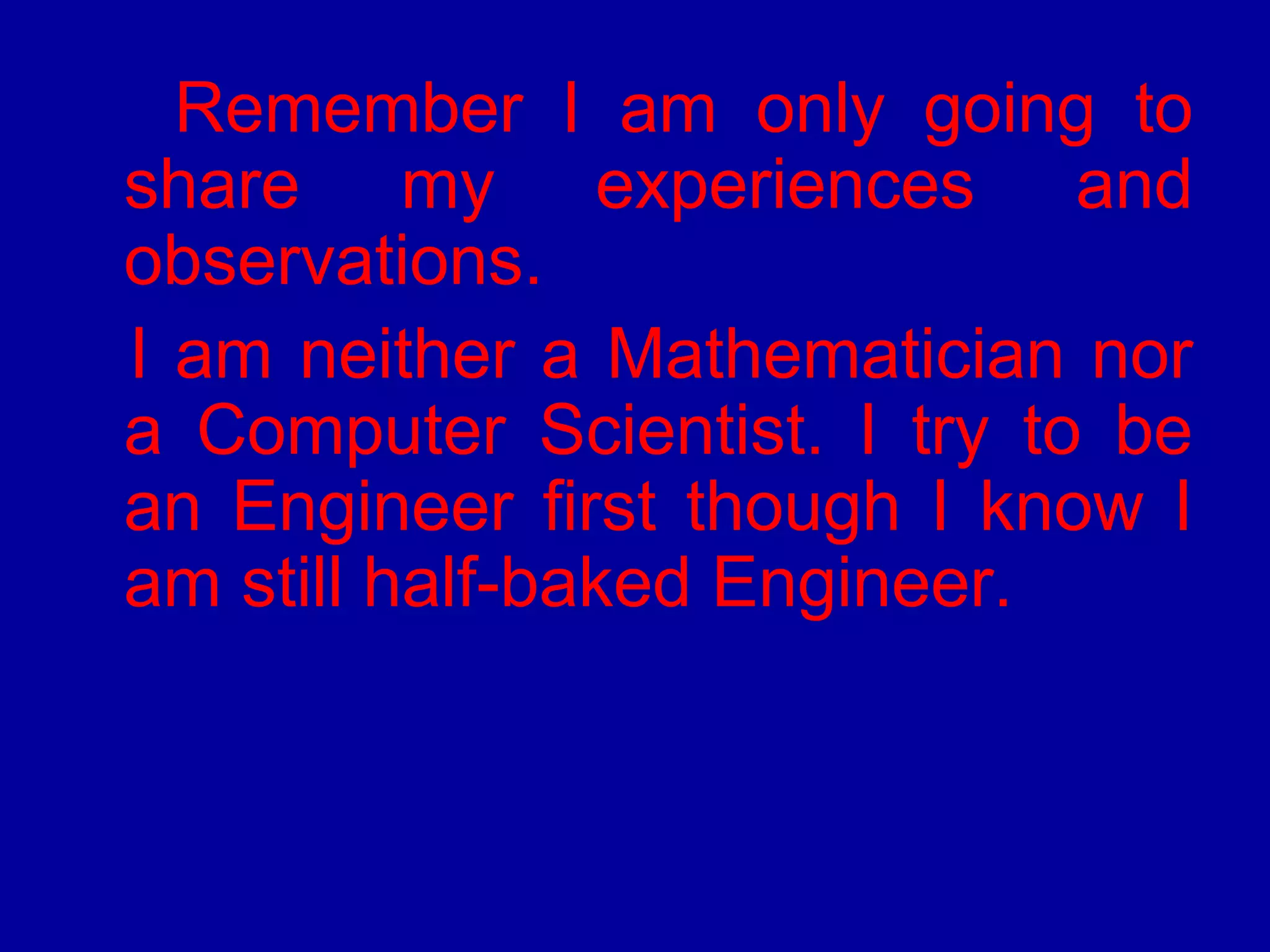 Remember I am only going to 
share my experiences and 
observations. 
I am neither a Mathematician nor 
a Computer Scientist. I try to be 
an Engineer first though I know I 
am still half-baked Engineer. 
 