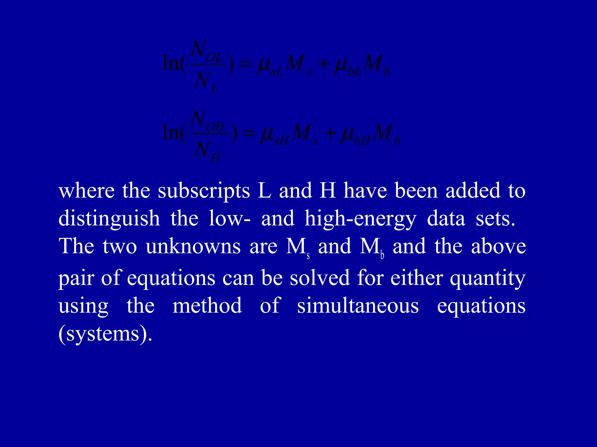 ln(N ) = m +m 
OL M M 
N 
sL s bL b 
L 
ln(N ) = m +m 
OH M M 
N 
sH s bH b 
H 
where the subscripts L and H have been added to 
distinguish the low- and high-energy data sets. 
The two unknowns are Ms and Mb and the above 
pair of equations can be solved for either quantity 
using the method of simultaneous equations 
(systems). 
 