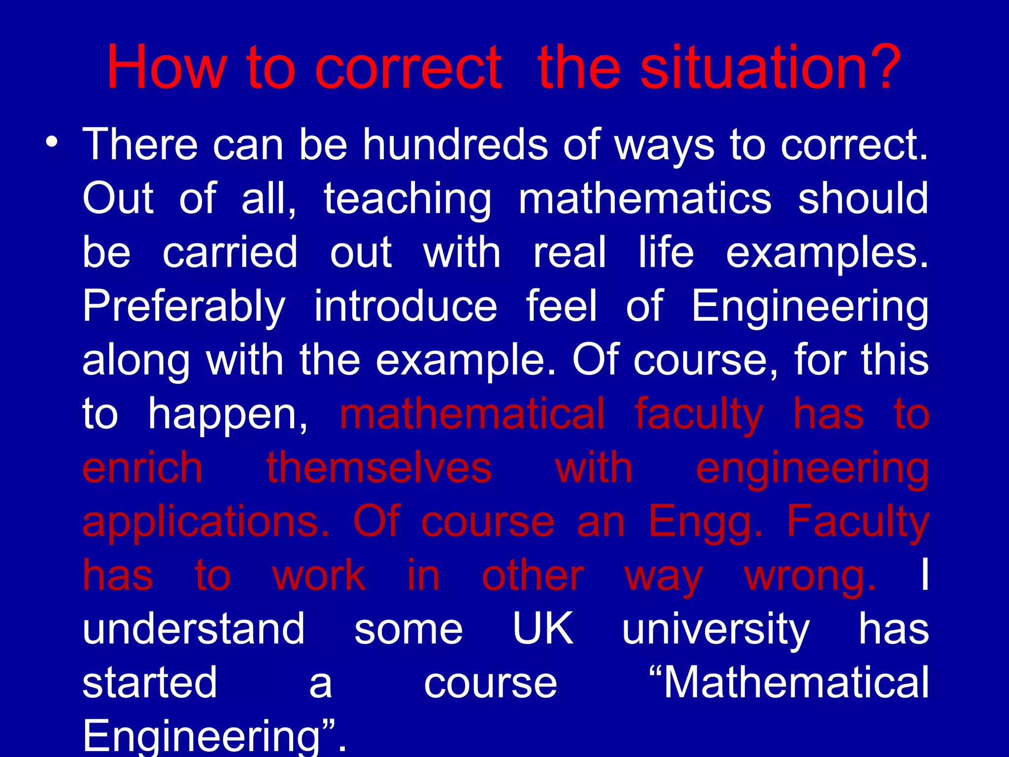 How to correct the situation? 
• There can be hundreds of ways to correct. 
Out of all, teaching mathematics should 
be carried out with real life examples. 
Preferably introduce feel of Engineering 
along with the example. Of course, for this 
to happen, mathematical faculty has to 
enrich themselves with engineering 
applications. Of course an Engg. Faculty 
has to work in other way wrong. I 
understand some UK university has 
started a course “Mathematical 
Engineering”. 
 
