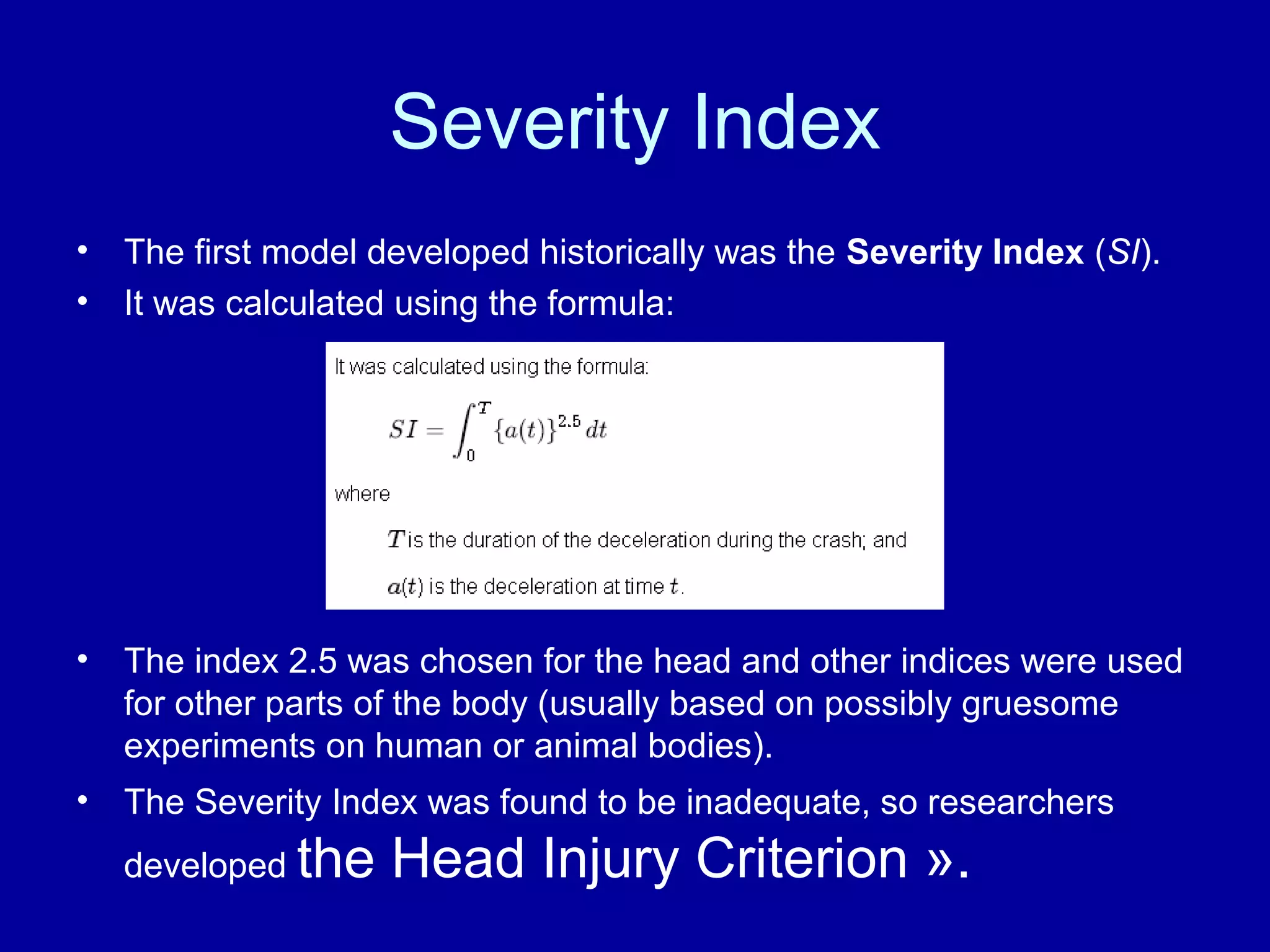 Severity Index 
• The first model developed historically was the Severity Index (SI). 
• It was calculated using the formula: 
• The index 2.5 was chosen for the head and other indices were used 
for other parts of the body (usually based on possibly gruesome 
experiments on human or animal bodies). 
• The Severity Index was found to be inadequate, so researchers 
developed the Head Injury Criterion ». 
 