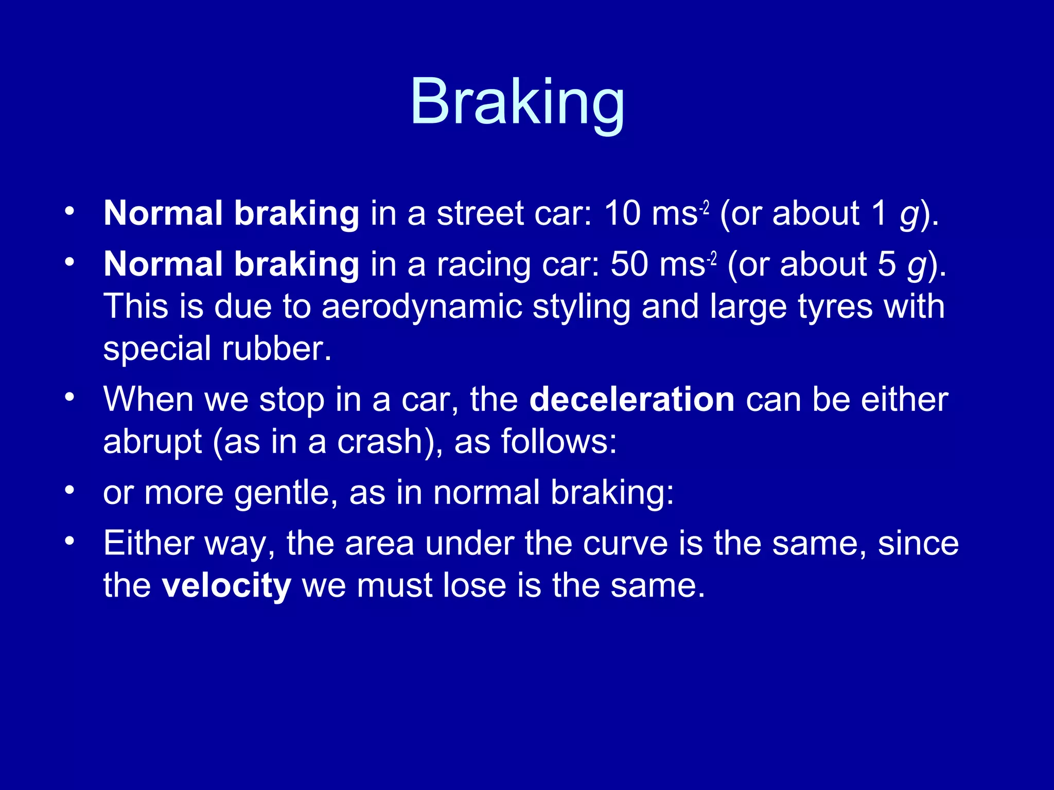 Braking 
• Normal braking in a street car: 10 ms-2 (or about 1 g). 
• Normal braking in a racing car: 50 ms-2 (or about 5 g). 
This is due to aerodynamic styling and large tyres with 
special rubber. 
• When we stop in a car, the deceleration can be either 
abrupt (as in a crash), as follows: 
• or more gentle, as in normal braking: 
• Either way, the area under the curve is the same, since 
the velocity we must lose is the same. 
 
