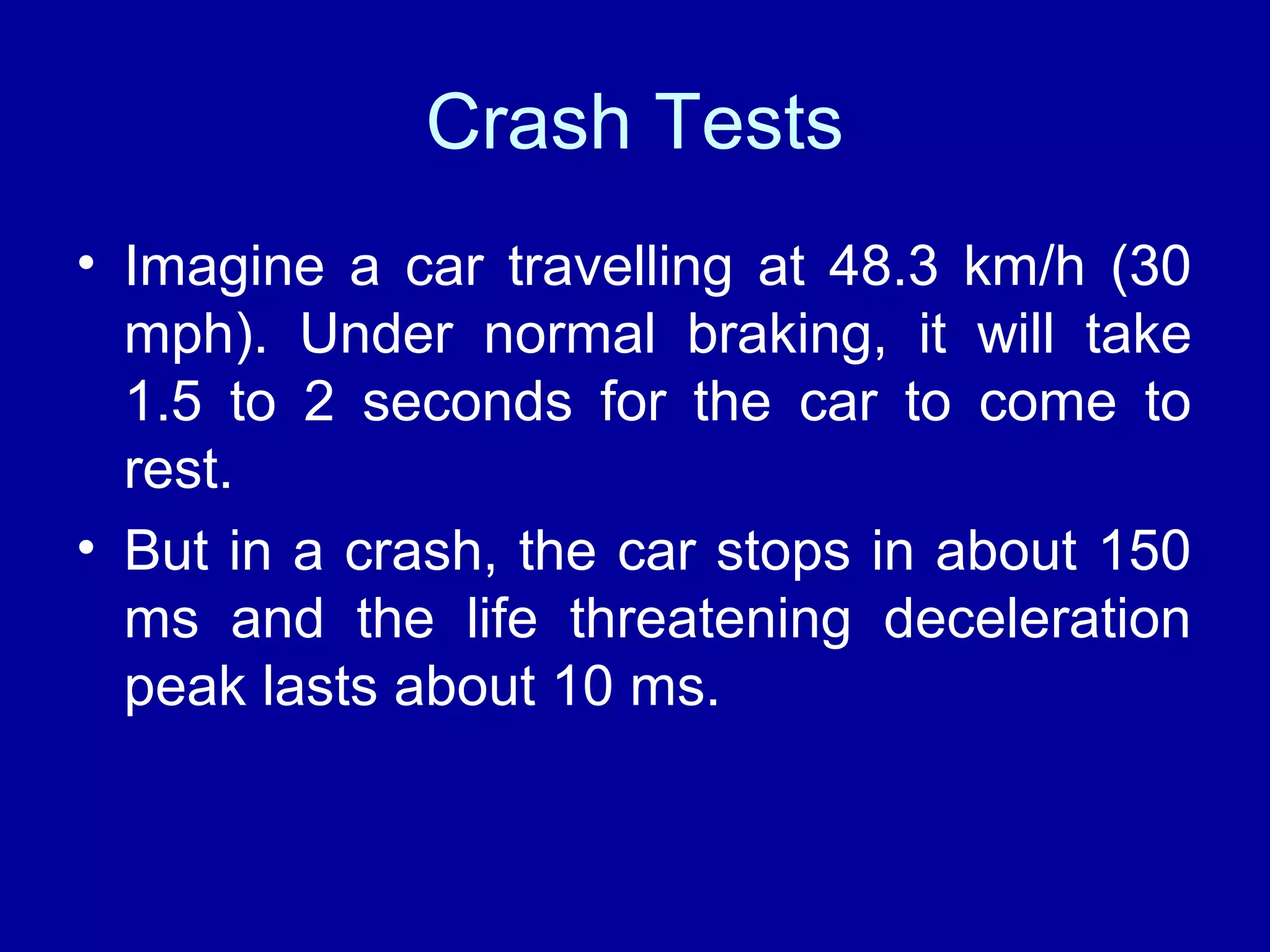 Crash Tests 
• Imagine a car travelling at 48.3 km/h (30 
mph). Under normal braking, it will take 
1.5 to 2 seconds for the car to come to 
rest. 
• But in a crash, the car stops in about 150 
ms and the life threatening deceleration 
peak lasts about 10 ms. 
 
