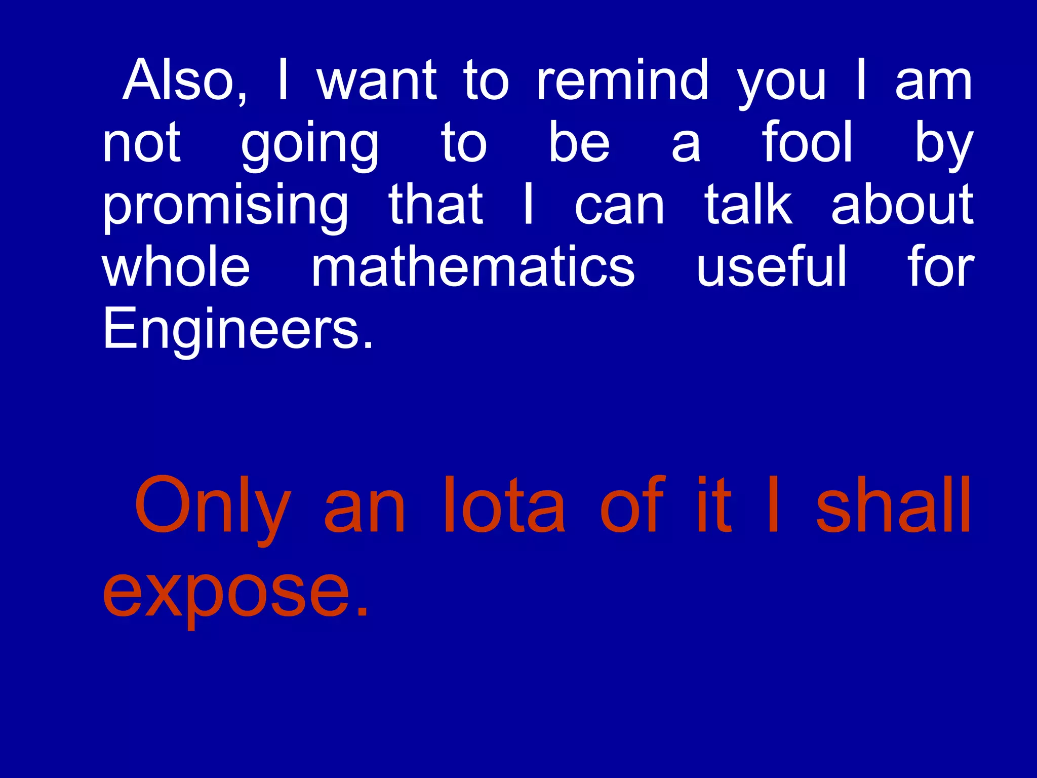 Also, I want to remind you I am 
not going to be a fool by 
promising that I can talk about 
whole mathematics useful for 
Engineers. 
Only an Iota of it I shall 
expose. 
 