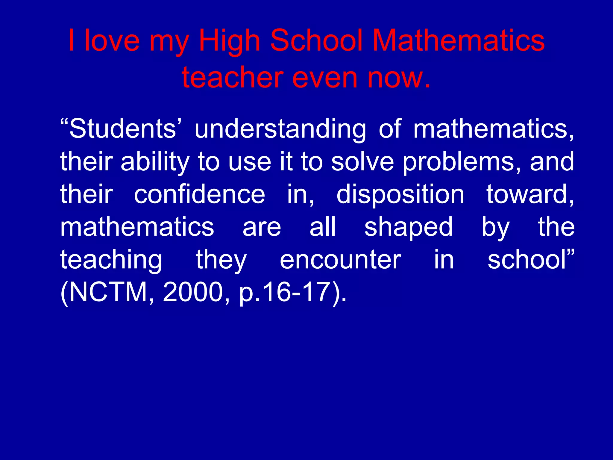 I love my High School Mathematics 
teacher even now. 
“Students’ understanding of mathematics, 
their ability to use it to solve problems, and 
their confidence in, disposition toward, 
mathematics are all shaped by the 
teaching they encounter in school” 
(NCTM, 2000, p.16-17). 
 