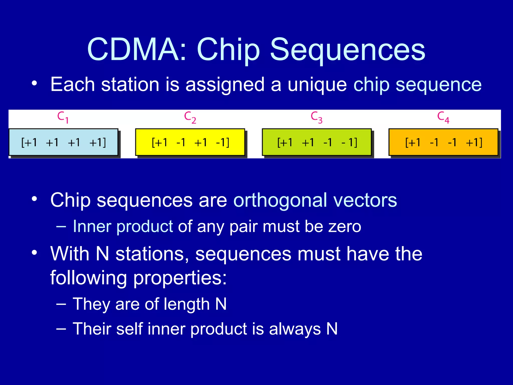 CDMA: Chip Sequences 
• Each station is assigned a unique chip sequence 
• Chip sequences are orthogonal vectors 
– Inner product of any pair must be zero 
• With N stations, sequences must have the 
following properties: 
– They are of length N 
– Their self inner product is always N 
 