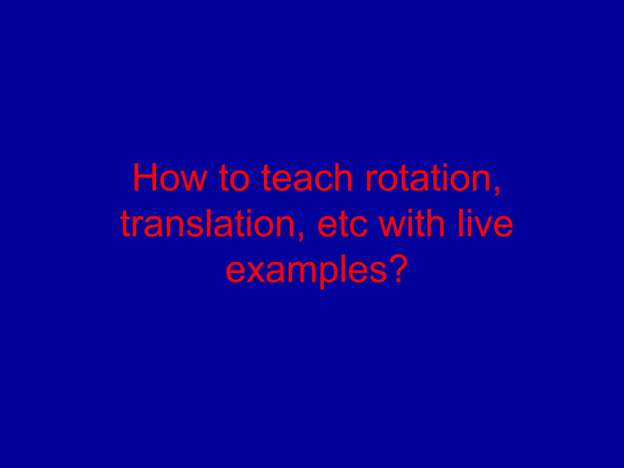 How to teach rotation, 
translation, etc with live 
examples? 
 