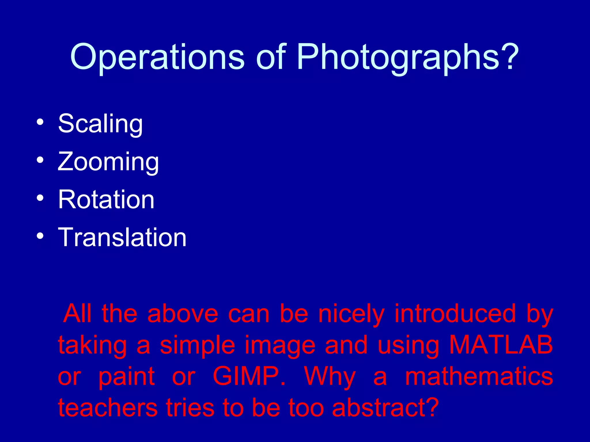 Operations of Photographs? 
• Scaling 
• Zooming 
• Rotation 
• Translation 
All the above can be nicely introduced by 
taking a simple image and using MATLAB 
or paint or GIMP. Why a mathematics 
teachers tries to be too abstract? 
 