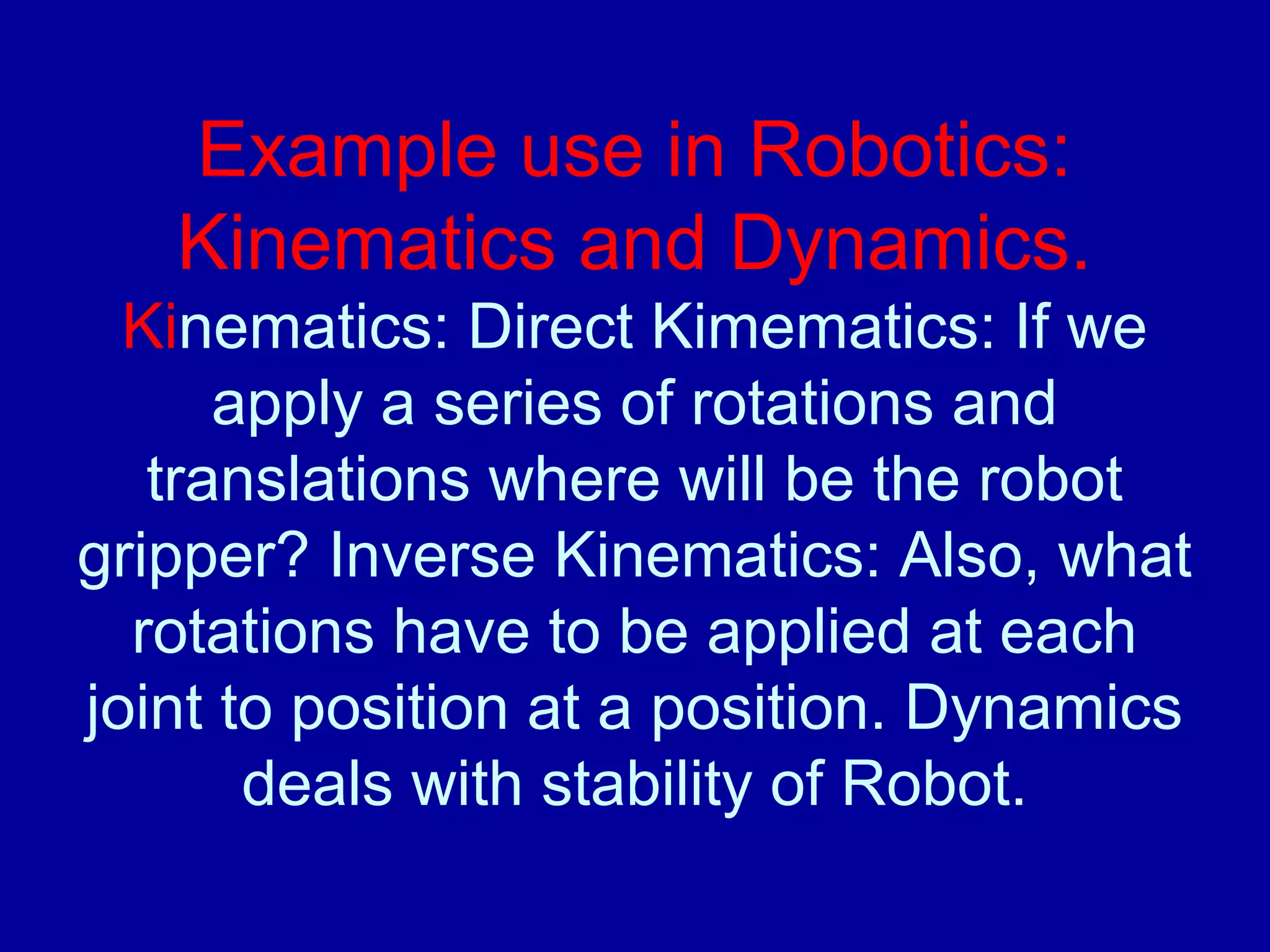 Example use in Robotics: 
Kinematics and Dynamics. 
Kinematics: Direct Kimematics: If we 
apply a series of rotations and 
translations where will be the robot 
gripper? Inverse Kinematics: Also, what 
rotations have to be applied at each 
joint to position at a position. Dynamics 
deals with stability of Robot. 
 