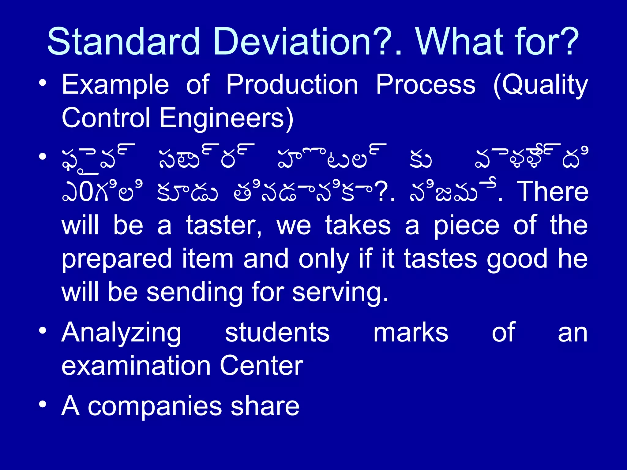 Standard Deviation?. What for? 
• Example of Production Process (Quality 
Control Engineers) 
• ఫైైవ్ సాట్ర్ హొటల్ కు వైళేళ్ది 
ఎ0గిలి కూడు తినడానికా?. నిజమే. There 
will be a taster, we takes a piece of the 
prepared item and only if it tastes good he 
will be sending for serving. 
• Analyzing students marks of an 
examination Center 
• A companies share 
 