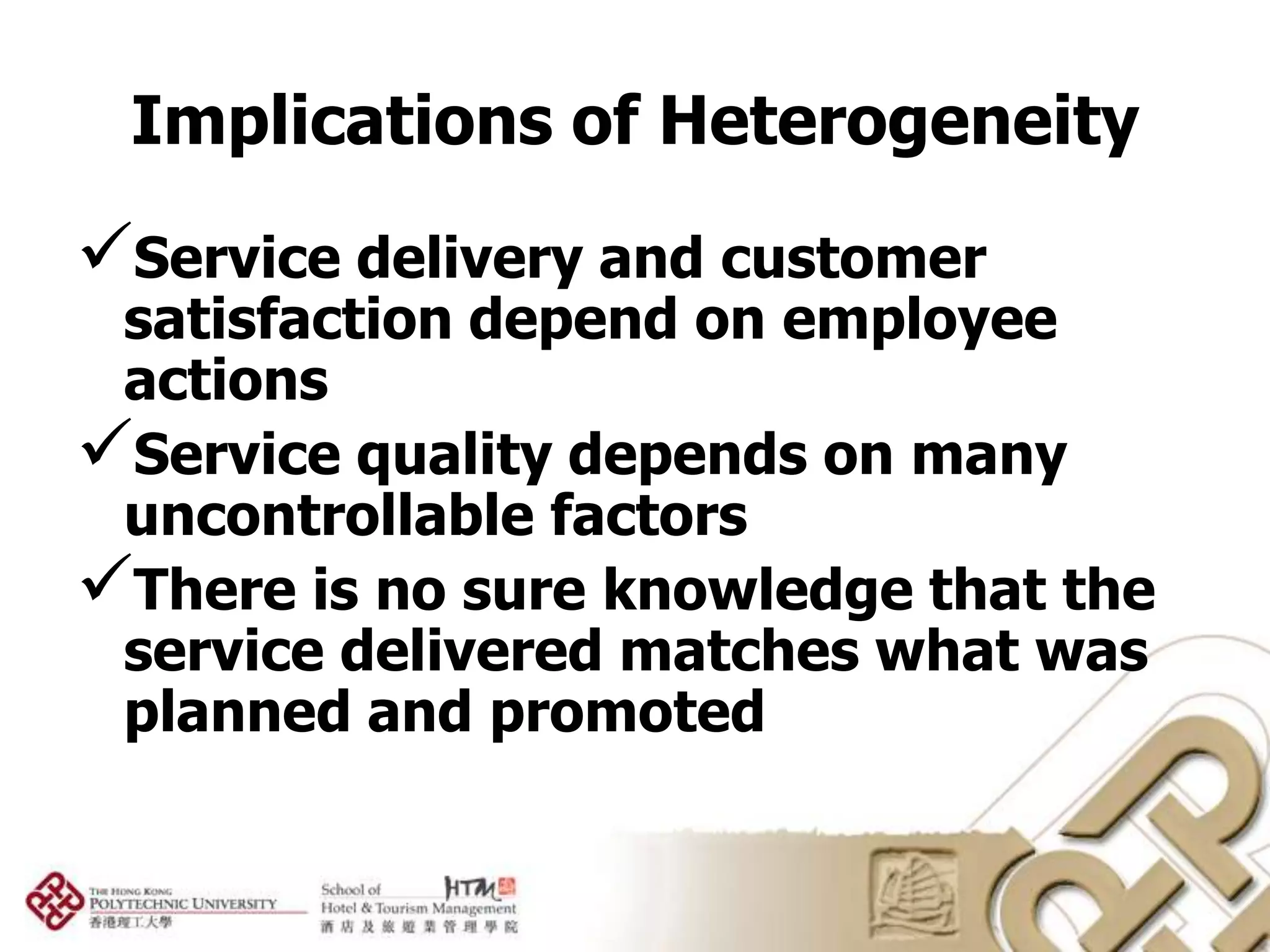 Implications of Heterogeneity
Service delivery and customer
 satisfaction depend on employee
 actions
Service quality depends on many
 uncontrollable factors
There is no sure knowledge that the
 service delivered matches what was
 planned and promoted
 
