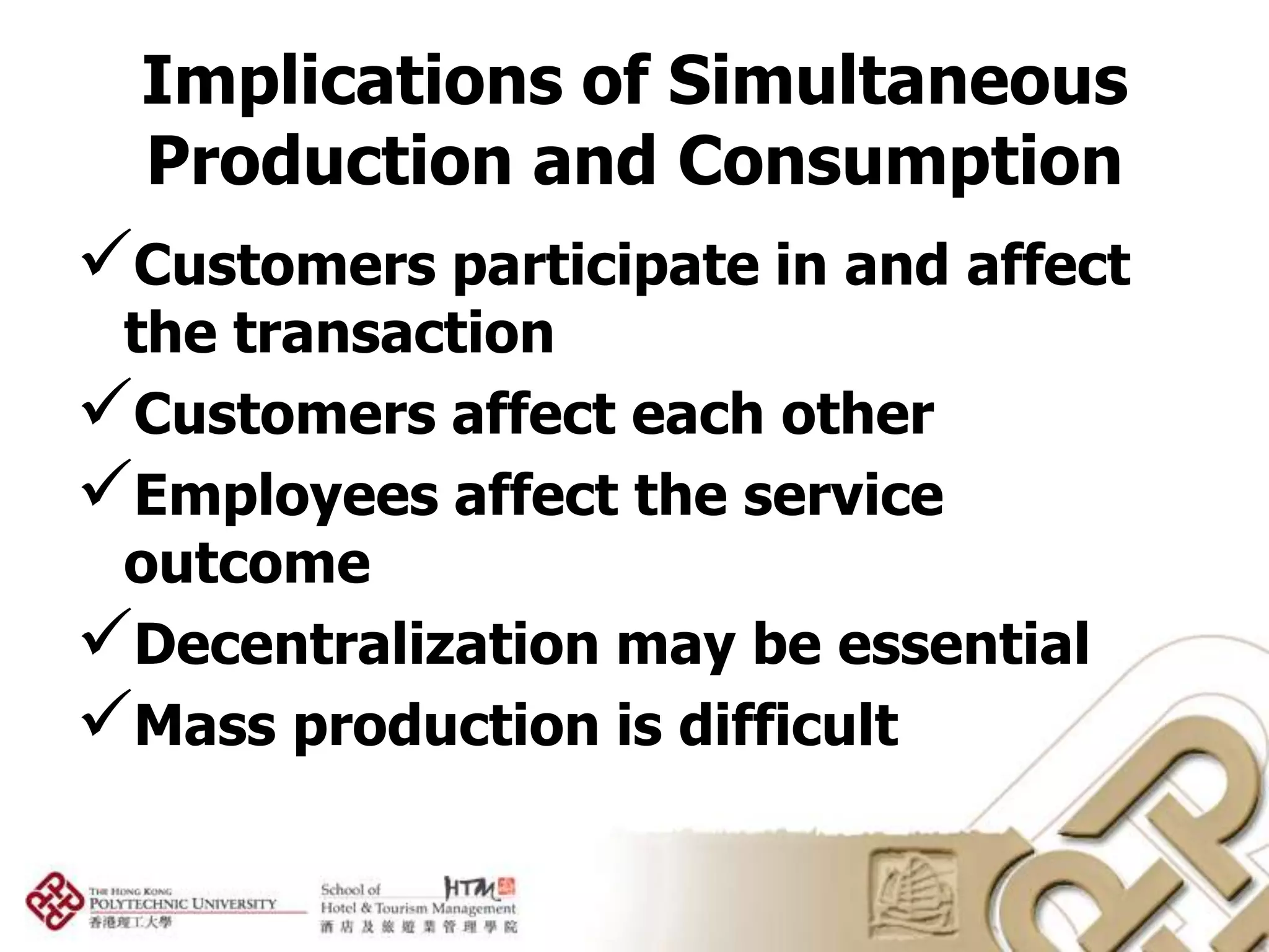 Implications of Simultaneous
  Production and Consumption
Customers participate in and affect
 the transaction
Customers affect each other
Employees affect the service
 outcome
Decentralization may be essential
Mass production is difficult
 