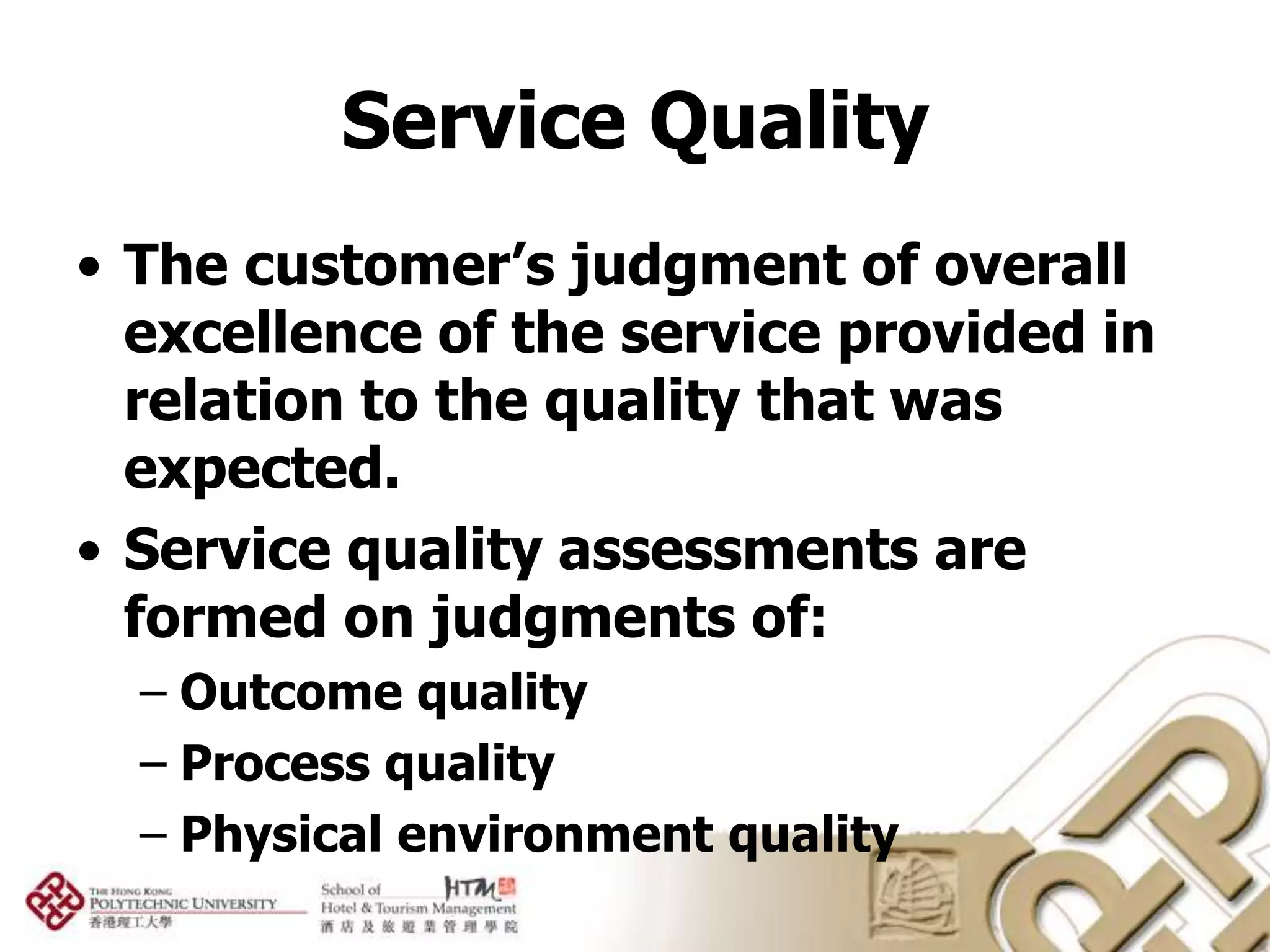 Service Quality
• The customer’s judgment of overall
  excellence of the service provided in
  relation to the quality that was
  expected.
• Service quality assessments are
  formed on judgments of:
  – Outcome quality
  – Process quality
  – Physical environment quality
 
