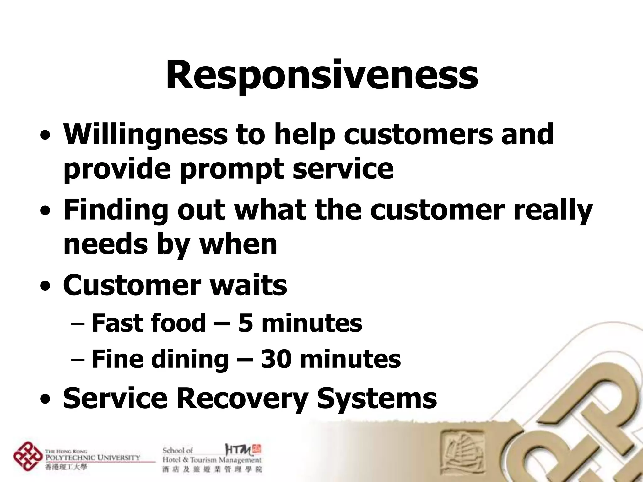 Responsiveness
• Willingness to help customers and
  provide prompt service
• Finding out what the customer really
  needs by when
• Customer waits
  – Fast food – 5 minutes
  – Fine dining – 30 minutes
• Service Recovery Systems
 