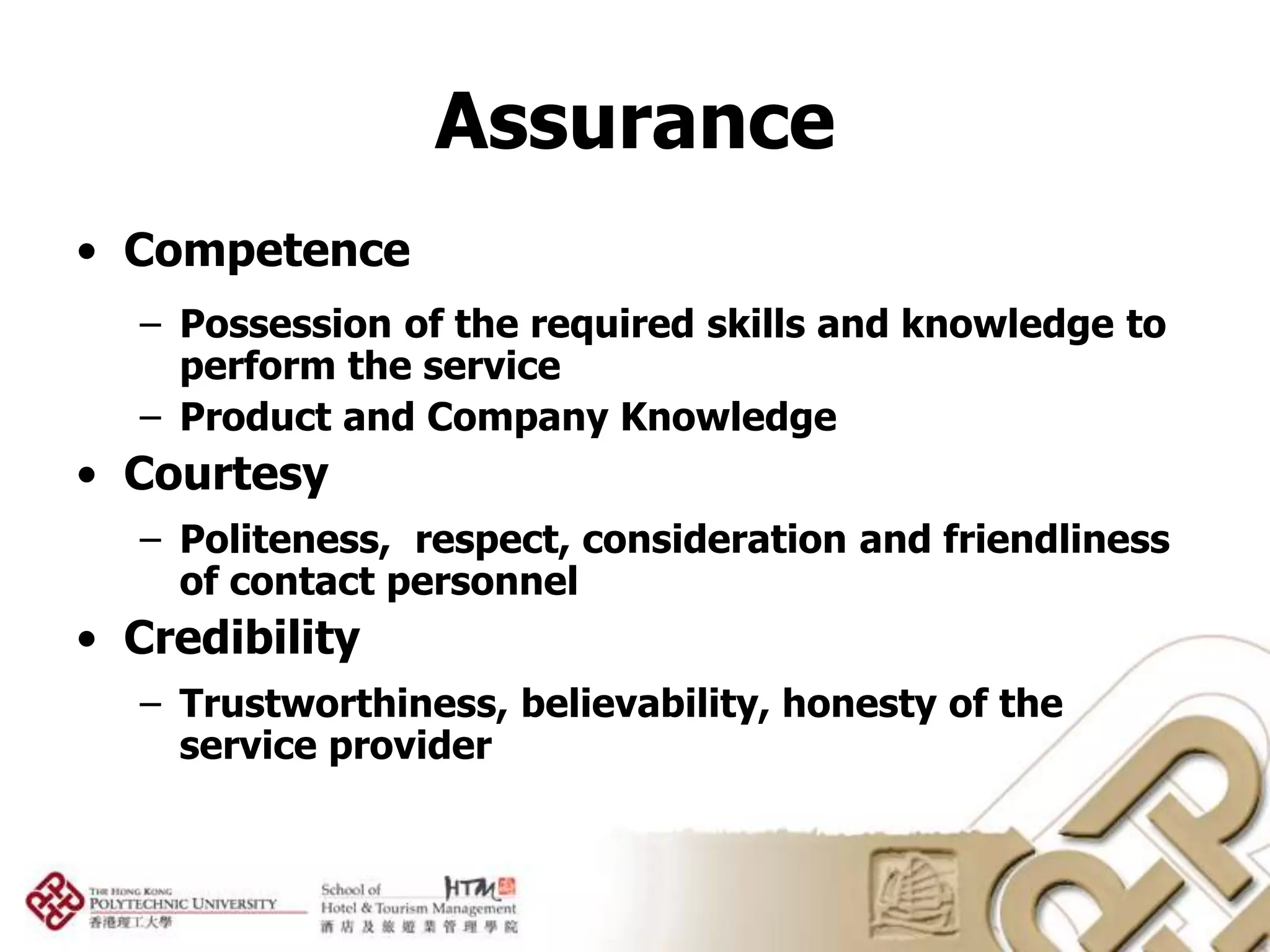 Assurance
• Competence
  – Possession of the required skills and knowledge to
    perform the service
  – Product and Company Knowledge
• Courtesy
  – Politeness, respect, consideration and friendliness
    of contact personnel
• Credibility
  – Trustworthiness, believability, honesty of the
    service provider
 