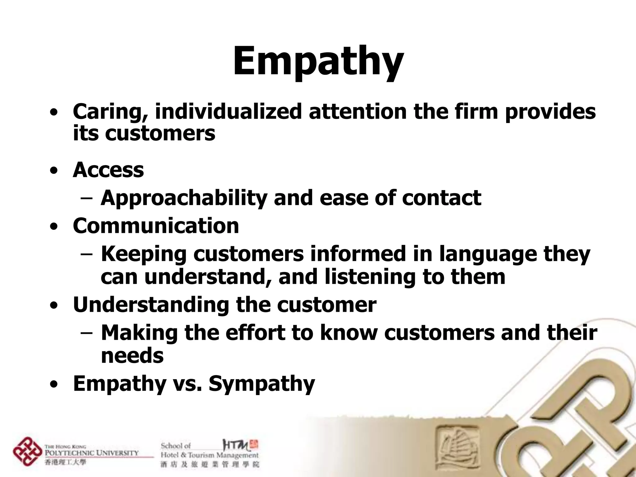 Empathy
• Caring, individualized attention the firm provides
  its customers
• Access
   – Approachability and ease of contact
• Communication
   – Keeping customers informed in language they
     can understand, and listening to them
• Understanding the customer
   – Making the effort to know customers and their
     needs
• Empathy vs. Sympathy
 