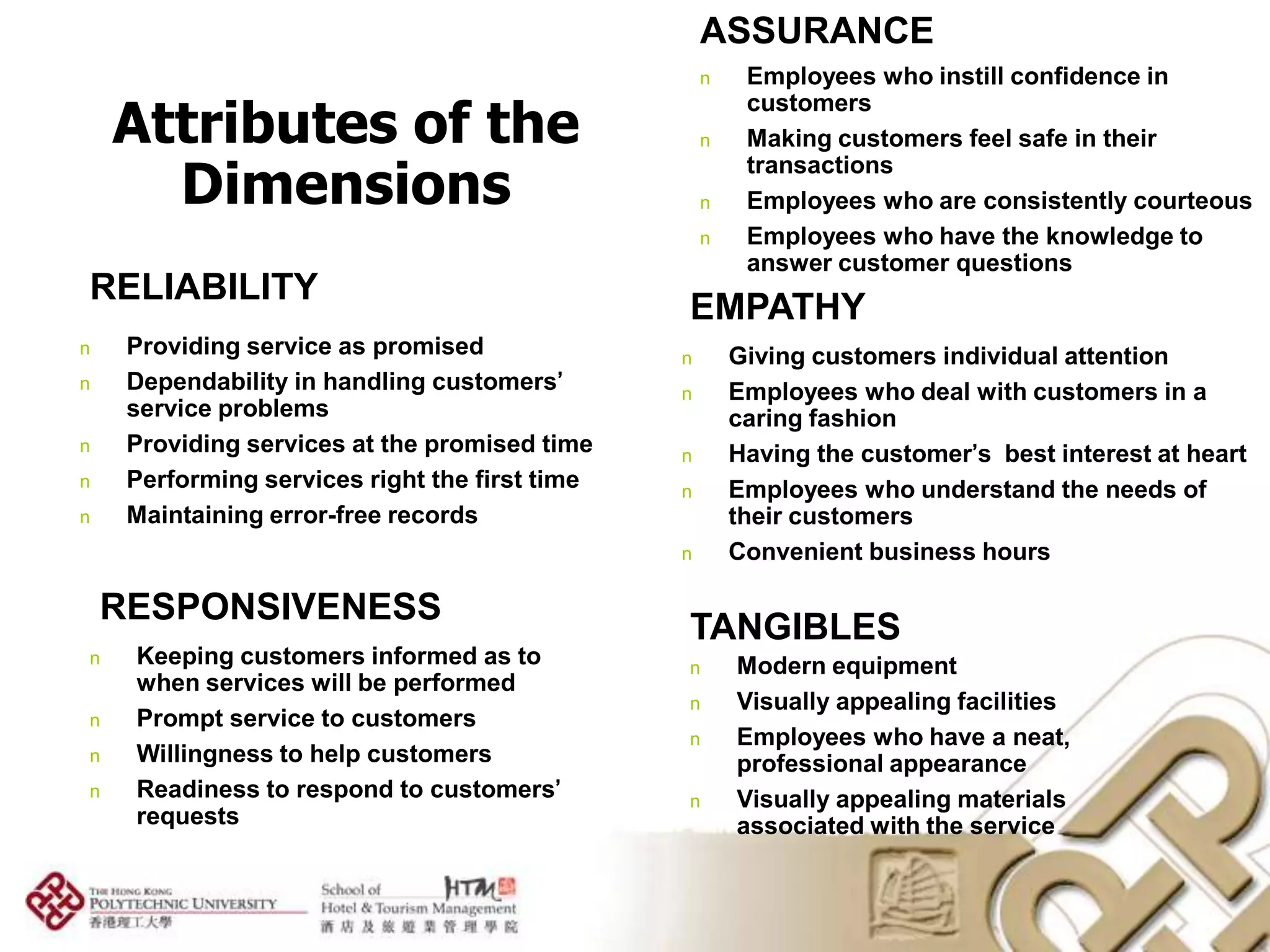 ASSURANCE
                                                    n    Employees who instill confidence in

    Attributes of the
                                                         customers
                                                    n    Making customers feel safe in their

      Dimensions
                                                         transactions
                                                    n    Employees who are consistently courteous
                                                    n    Employees who have the knowledge to
                                                         answer customer questions
RELIABILITY
                                                EMPATHY
n    Providing service as promised              n       Giving customers individual attention
n    Dependability in handling customers’       n       Employees who deal with customers in a
     service problems                                   caring fashion
n    Providing services at the promised time    n       Having the customer’s best interest at heart
n    Performing services right the first time   n       Employees who understand the needs of
n    Maintaining error-free records                     their customers
                                                n       Convenient business hours

    RESPONSIVENESS
                                                TANGIBLES
n    Keeping customers informed as to           n       Modern equipment
     when services will be performed
                                                n       Visually appealing facilities
n    Prompt service to customers
                                                n       Employees who have a neat,
n    Willingness to help customers                      professional appearance
n    Readiness to respond to customers’         n       Visually appealing materials
     requests                                           associated with the service
 
