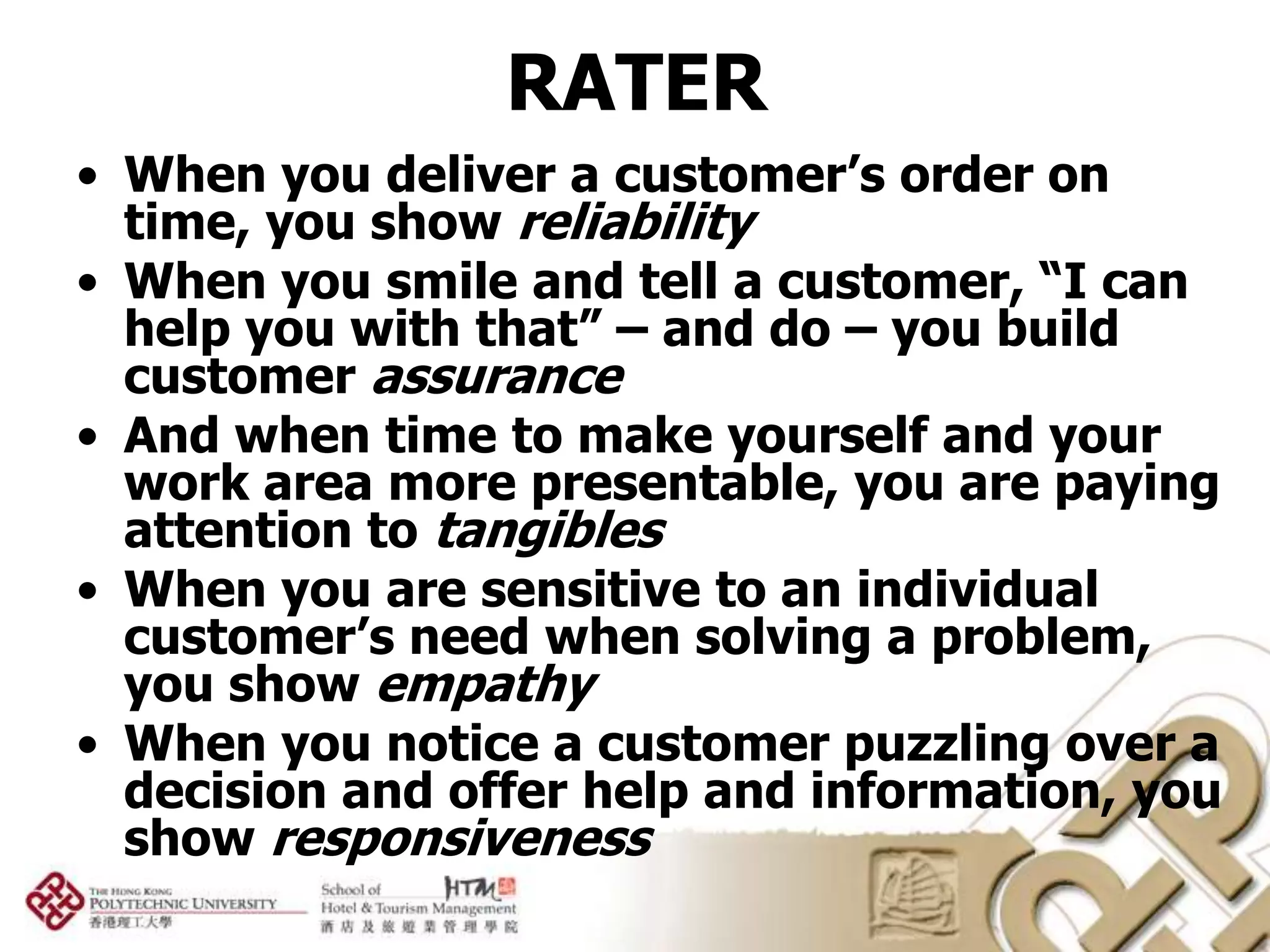 RATER
• When you deliver a customer’s order on
  time, you show reliability
• When you smile and tell a customer, “I can
  help you with that” – and do – you build
  customer assurance
• And when time to make yourself and your
  work area more presentable, you are paying
  attention to tangibles
• When you are sensitive to an individual
  customer’s need when solving a problem,
  you show empathy
• When you notice a customer puzzling over a
  decision and offer help and information, you
  show responsiveness
 